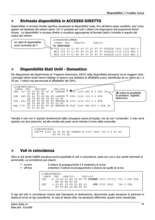 Disponibilita’ e Vendita Aerea

        Richiesta disponibilità in ACCESSO DIRETTO
Disponibilita’ in Accesso Diretto significa visualizzare la disponibilita’ reale, fino all’ultimo posto vendibile, cosi’ come
appare nel database del vettore aereo. Cio’ e’ possibile per tutti I vettori che dispongono del programma Direct
Access. La disponibilita’ in accesso diretto si visualizza aggiungendo al formato Sabre il simbolo ¤ seguito dal
codice del vettore:
                                        120MARROMOLB¤IG«
   Le righe di disponibilita’            20MAR FRI    ROM/Z‡1     OLB/‡0
   sono numerate da 7                   IG RESPONSE
                                         7IG 112 Y7 L7 W7 H7 V7 Q7 K7 T7 FCOOLB 1020 1105 M80 0
                                         8IG 120 Y7 L7 W7 H7 V7 Q7 K7 T7 FCOOLB 1710 1755 M80 0
                                         9IG 114 Y7 L7 W7 H7 V7 Q7 K7 T7 FCOOLB 2135 2220 M80 0




        Disponibilità Stati Uniti - Domestico:
Per disposizione del Dipartimento di Trasporto Americano, (DOT) nella disponibilità domestica tra le maggiori citta’,
i principali vettori locali hanno l'obbligo di esporre una statistica di affidibilità orario, identificata da un valore da 1 a
10 (es. 7 indica una percentuale di affidabilita’ del 70%)

  120NOVNYCCHI10«
   20NOV FRI    NYC/EST                 CHI/CST-1
  1AA 317 F7 Y7 B7 H7 Q7              G7 LGAORD 7 1000 1125 S80 S 0 DCA /E
           V7 W7 K7 M7                                                                             /E indica la possibilità
  2UA 689 F6 A1 Y9 B9 M9              H9   LGAORD 7 1000 1120 319 S 0 DCA                          di emettere biglietto
           Q9 V9 W9 S9 T9             K9   L9 G9                                                   elettronico
  3UA 643 F9 A9 Y9 B9 M9              H9   EWRORD 8 1015 1134 757 L 0 DCA
           Q9 V9 W9 S9 T9             K9   L9 G9
  4AA 1751 F7 Y7 B7 H7 W7             Q7   EWRORD 8 0942 1100 S80 B/V 0 DCA /E
           G7 V7 K7 M7



Talvolta il volo non è operato direttamente dalla compagnia aerea principale, ma da una “consorella”, il volo verrà
esposto con due asterischi, ed alla vendita del posto verrà indicato il nome della consorella.

                       120NOVNYCBOS«
                       1US/** 6160 U4 Y4 B0 M0 LGABOS N 0700 0804 72S S 0 X7 DC
                                   H0 K0 V0 Q0




        Voli in coincidenza
Oltre ai voli diretti SABRE visualizza anche possibilità di voli in coincidenza, ossia con uno o due cambi intermedi di
aeromobile. La coincidenza può essere:
            on-line                 il vettore di proseguimento è il medesimo di arrivo
            off-line                (interline) il vettore di proseguimento è diverso da quello di arrivo

                                119NOVROMSYD«
                                 19NOV THU    ROM/Z‡1     SYD/‡10
                                1QF   16 J9 D9 Y9 B9 L9 K9 V9 FCOBKK 1450 0710‡1 743 0 246 DCA
                                         M9 Q9 W9 H9 X9
                                2QF    2 P9 A7 J9 D9 Y9 B9 L9     SYD 0755 2045  744 0 DCA
                                         K9 V9 M9 Q9 W9 H9 X0

Il rigo del volo in coincidenza mostra solo l’aeroporto di destinazione, desumendo quale aeroporto di partenza lo
stesso di arrivo al rigo precedente. In caso di stessa città, ma aeroporto differente, questo viene visualizzato.

Sabre Italia srl                                                                                                              10
Base.doc 01oct00
 