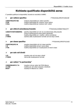 Disponibilita’ e Vendita Aerea


                  Richiesta qualificata disponibilità aerea
E’ possibile qualificare la disponibilità, forzando la neutralità di SABRE:

        per vettore specifico                                                      F*FOX/AVAIL/SPECIFY/AIRLINE

120OCTMILNYC‡BA                   evidenzia disponibilità per vettore specifico
1‡UA                              modifica disponibilità per mostrare nuovo vettore
1‡ALL                             modifica disponibilità per mostrare tutti i vettori


        per città di coincidenza/transito                                       F*FOX/AVAIL/CONNECTING/CITY

120OCTCTANYC0800FRA               specifica disponibilità con voli via una determinata città prescelta
                                  (orario di partenza/arrivo deve essere specificato)
1CDG                              modifica disponibilità con modifica città di coincidenza
1*ORIG                            ripristino della visualizzazione normale voli non-stop e diretti


        per classe specifica                                                         F*FOX/AVAIL/SPECIFY/CLASS

120OCTMILNYC-M                    visualizza disponibilità voli con classe specifica
1-B                               modifica disponibilità voli per nuova classe
1*OA                              modifica disponibilità con visualizzazione di tutte le classi


        per solo voli diretti
1/D                               visualizza solo voli non-stop o diretti
1*ORIG                            ritorna alla visualizzazione normale


        per vettori “in partnership”

120SEPMILNYC‡/*A                  visualizza voli per vettori del STAR Alliance
1‡/OW                             modifica per voli vettori associati a OneWorls
K9LA*                             visualizza le Alleanze tra i vettori




Sabre Italia srl                                                                                                    11
Base.doc 01oct00
 