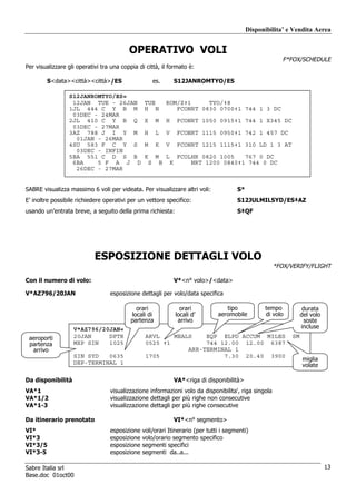 Disponibilita’ e Vendita Aerea


                                          OPERATIVO VOLI
                                                                                                                   F*FOX/SCHEDULE
Per visualizzare gli operativi tra una coppia di città, il formato è:

        S<data><città><città>/ES                        es.              S12JANROMTYO/ES

                 S12JANROMTYO/ES«
                  12JAN TUE - 26JAN             TUE              ROM/Z‡1     TYO/‡8
                 1JL 444 C Y B M                H N                 FCONRT 0830 0700‡1 744 1 3 DC
                  03DEC - 24MAR
                 2JL 410 C Y B Q                X        M       H        FCONRT 1050 0915‡1 744 1 X345 DC
                  03DEC - 27MAR
                 3AZ 788 J I Y M                H        L       V        FCONRT 1115 0950‡1 742 1 457 DC
                   01JAN - 26MAR
                 4SU 583 F C Y S                M        K       V        FCONRT 1215 1115‡1 310 LD 1 3 AT
                   03DEC - INFIN
                 5BA 551 C D S B                K        M       L        FCOLHR 0820 1005   767 0 DC
                  6BA    5 F A J D                  S        B       K        NRT 1200 0840‡1 744 0 DC
                   26DEC - 27MAR


SABRE visualizza massimo 6 voli per videata. Per visualizzare altri voli:                       S*
E’ inoltre possibile richiedere operativi per un vettore specifico:                             S12JULMILSYD/ES‡AZ
usando un’entrata breve, a seguito della prima richiesta:                                       S‡QF




                            ESPOSIZIONE DETTAGLI VOLO
                                                                                                               *FOX/VERIFY/FLIGHT

Con il numero di volo:                                                   V*<n° volo>/<data>

V*AZ796/20JAN                     esposizione dettagli per volo/data specifica

                                             orari                         orari            tipo            tempo           durata
                                           locali di                     locali d’       aeromobile         di volo        del volo
                                           partenza                       arrivo                                             soste
                   V*AZ796/20JAN«                                                                                          incluse
 aeroporti         20JAN     DPTR                ARVL    MEALS    EQP ELPD ACCUM MILES                                SM
 partenza          MXP SIN   1025                0525 ‡1          744 12.00 12.00 6387
  arrivo                                                     ARR-TERMINAL 1
                   SIN SYD   0635                1705                  7.30 20.40 3900
                                                                                                                           miglia
                   DEP-TERMINAL 1                                                                                          volate

Da disponibilità                                                         VA*<riga di disponibilità>
VA*1                              visualizzazione informazioni volo da disponibilita', riga singola
VA*1/2                            visualizzazione dettagli per più righe non consecutive
VA*1-3                            visualizzazione dettagli per più righe consecutive

Da itinerario prenotato                                                  VI*<n° segmento>
VI*                               esposizione   voli/orari Itinerario (per tutti i segmenti)
VI*3                              esposizione   volo/orario segmento specifico
VI*3/5                            esposizione   segmenti specifici
VI*3-5                            esposizione   segmenti da..a...

Sabre Italia srl                                                                                                                      13
Base.doc 01oct00
 