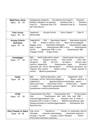 Biglietteria Aerea      Assegnazione stampante - Caricamento stock biglietti - Emissione -
   Pagine    55 - 59      Elementi obbligatori ed opzionali - Emissione Fase 3 - Emissione
                          Fase 3.5 - Emissione Fase 3.75 - Emissione Fase IV - Creazione
                          del Ticket Record


     Total Access         Anwerback -     Accesso Diretto    -   Direct Connect   -   Claim It   -
    Pagine   60 - 69      Multiaccesso


   Accesso Diretto        Disponibilita’ - OSI - Inserimento tessere - Inserimento biglietto
     ALITALIA             - SSR - Animali in cabina e stiva - Minori non-accompagnati -
    Pagine 70 - 76        Bagaglio extra - Inserimento Millemiglia - Visualizzazione mappa
                          posti a sedere - Visualizzazione PNR in Arco - Visualizzazione
                          tariffe    -   Quotazione PNR in Arco  -   Visualizzazione DRS   -
                          Prepagati Alitalia - Gruppi Alitalia


     Autonoleggio         DRS - Codifica/Decodifica catene - Classificazione tipo vettura -
   Pagine    77 - 84      Car Policy - Categorie tariffe - Piano tariffe - Uffici Non-
                          Aeroporto - CAR - Car Find - Car Quote - Entrate veloci
                          modifica disponibilita’    -  Visualizzazione regola    -    Richiesta
                          quotazione per ufficin Non-Aeroporto -       Richiesta quotazione con
                          rilascioin altra localita’ - Vendita vettura    -    Campi opzionali di
                          vendita - Modifica prenotazione


        Hotels            DRS      -     Codifica/decodifica caten    -    Disponibilta’ hotel   -
    Pagine   85 - 91      Programma tariffe Contrattate/Negoziate        -    Opzioni selettive di
                          disponibilita’     -      Aggiunta/modifica/cancellazione opzioni      -
                          Descrizione hotel - Descrizione tariffa - Vendita hotel - Opzioni
                          di vendita - Inserimento garanzia/deposito - Direct Connect -
                          Cancellazione e modifica prenotazione


         STAR             Visualizzazione lista Stars - Visualizzazione Star - Archivia/ignora
   Pagine    92 - 95      Star        -       Trasferimento dati della Star nedl PNR             -
                          Creazione/aggiornamento Star          -  Creazione Star di livello 0   -
                          Creazione Star di livello 1 e livello 2 - Modifica/cancellazione righe -
                          Chiusura processo di creazione/aggiornamento - Cancellazione Star -
                          Ripristino Star


Altre Funzioni di Sabre   Fuso orario    -   Calcolatrice    - Funzioni di conversione metrico
    Pagine   96- 98       /decimale - situazione metereologica - Conversione monetaria -
                          Accesso a Tourlink - Accesso a Sabre Navigator - Timatic -
                          ETAS (Visto elettronico Australia)
 