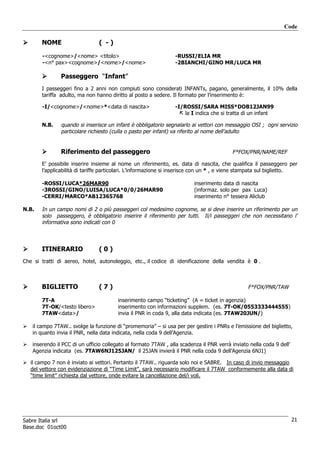 Code

       NOME                    ( -)

       -<cognome>/<nome> <titolo>                                -RUSSI/ELIA MR
       -<n° pax><cognome>/<nome>/<nome>                          -2BIANCHI/GINO MR/LUCA MR

               Passeggero “Infant”
       I passeggeri fino a 2 anni non compiuti sono considerati INFANTs, pagano, generalmente, il 10% della
       tariffa adulto, ma non hanno diritto al posto a sedere. Il formato per l’inserimento è:

       -I/<cognome>/<nome>*<data di nascita>                     -I/ROSSI/SARA MISS*DOB12JAN99
                                                                     la I indica che si tratta di un infant

       N.B.    quando si inserisce un infant è obbligatorio segnalarlo ai vettori con messaggio OSI ; ogni servizio
               particolare richiesto (culla o pasto per infant) va riferito al nome dell’adulto


               Riferimento del passeggero                                                F*FOX/PNR/NAME/REF

       E’ possibile inserire insieme al nome un riferimento, es. data di nascita, che qualifica il passeggero per
       l’applicabilità di tariffe particolari. L’informazione si inserisce con un * , e viene stampata sul biglietto.

       -ROSSI/LUCA*26MAR90                                               inserimento data di nascita
       -3ROSSI/GINO/LUISA/LUCA*0/0/26MAR90                               (informaz. solo per pax Luca)
       -CERRI/MARCO*AB12365768                                           inserimento n° tessera Aliclub

N.B.   In un campo nomi di 2 o più passeggeri col medesimo cognome, se si deve inserire un riferimento per un
       solo passeggero, è obbligatorio inserire il riferimento per tutti. Il/i passeggeri che non necessitano l’
       informativa sono indicati con 0



       ITINERARIO              (0)
Che si tratti di aereo, hotel, autonoleggio, etc., il codice di idenificazione della vendita è 0 .



       BIGLIETTO               (7)                                                              F*FOX/PNR/TAW

       7T-A                             inserimento campo “ticketing” (A = ticket in agenzia)
       7T-OK/<testo libero>             inserimento con informazioni supplem. (es. 7T-OK/0553333444555)
       7TAW<data>/                      invia il PNR in coda 9, alla data indicata (es. 7TAW20JUN/)

   il campo 7TAW.. svolge la funzione di “promemoria” – si usa per per gestire i PNRs e l’emissione del biglietto,
   in quanto invia il PNR, nella data indicata, nella coda 9 dell’Agenzia.

   inserendo il PCC di un ufficio collegato al formato 7TAW , alla scadenza il PNR verrà inviato nella coda 9 dell’
   Agenzia indicata (es. 7TAW6NJ125JAN/ il 25JAN invierà il PNR nella coda 9 dell’Agenzia 6NJ1)

   il campo 7 non è inviato ai vettori. Pertanto il 7TAW.. riguarda solo noi e SABRE. In caso di invio messaggio
   del vettore con evidenziazione di “Time Limit”, sarà necessario modificare il 7TAW conformemente alla data di
   “time limit” richiesta dal vettore, onde evitare la cancellazione del/i voli.




Sabre Italia srl                                                                                                      21
Base.doc 01oct00
 
