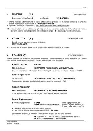 Code


        TELEFONO                 (9)                                                                   F*FOX/PNR/PHONE

        9<prefisso>-<n° telefono>-A               -A =Agenzia               939-2-679361-A

    SABRE inserisce automaticamente il codice città davanti al prefisso. Se il prefisso si riferisce ad una città
   diversa, inserire anche il codice città, es. 9TRN011-9583054-B
   si possono inserire più campi telefono, ma il primo deve essere quello dell’Agenzia (-A);

N.B.    Alcuni vettori ricevono tutti i campi “phone”, quindi coloro che non desiderano divulgare tale informazione
       dovranno inserire i contatti personali del cliente con il campo 5 , discusso piu’ avanti nel manuale.




        RICEVUTO DA              (6)                                                         F*FOX/PNR/RECEIVED

        6<sigla o nome operatore>/<nome richiedente>
        6NU/SIG.RA ANNA

    il “ricevuto da” è richiesto ogni volta che vengono fatte aggiunte/modifiche ad un PNR



        REMARKS (5)                                                                           F*FOX/PNR/REMARKS

Esistono differenti tipi di remarks. Occorre fare attenzione a come si entrano, in quanto il modo in cui il codice
inizia, assume un valore/scopo specifico. Con *P5 si evidenziano tutte le remarks.

        Remark “storica”                  (*P5H)
        5H-<testo libero>                 5H-AVVISATO PAX NECESSITA VISTO AUSTRALIA
        Si usa per memorizzare informazioni di una certa importanza. Viene memorizzata nella storia del PNR

        Remark “generale”
        5<testo libero>                   5ATT. PARLARE SOLO CON CLIENTE DIRETTAMENTE
        Questa remark si usa per annotazioni di carattere generico concernenti il PNR.


        Remark “nascosta”
        5HR-<testo libero>                5HR-SCONTO 3 PC SU IMPORTO TARIFFA
        Si usa per annotazioni che si vuole vengano “viste” solo dall’agenzia che le crea.


        Forma di pagamento
        5-<forma di pagamento>            5-CASH                                     forma di pagamento CASH
                                          5-*AX37520000000000‡09/00                  quando il biglietto è emesso, l’ *
                                                                                     richiede codice d’autorizzazione
             la forma di pagamento verrà stampata sul biglietto.
             per l’elenco delle carte di credito usate in SABRE: DU*/CCD

        per verificare la validità, o richiedere l’autorizzazione di spesa per una carta di credito:
                                          CK*<codice e n° CC>/<cod. valuta><importo>/<cod. vettore>
                                          CK*AX37520000000000/ITL100000/AZ

Sabre Italia srl                                                                                                          22
Base.doc 01oct00
 