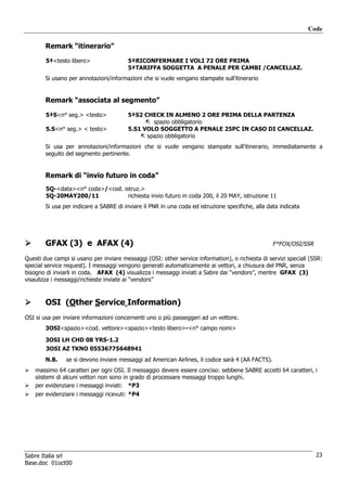Code

        Remark “itinerario”

        5‡<testo libero>                 5‡RICONFERMARE I VOLI 72 ORE PRIMA
                                         5‡TARIFFA SOGGETTA A PENALE PER CAMBI /CANCELLAZ.
        Si usano per annotazioni/informazioni che si vuole vengano stampate sull’itinerario


        Remark “associata al segmento”

        5‡S<n° seg.> <testo>             5‡S2 CHECK IN ALMENO 2 ORE PRIMA DELLA PARTENZA
                                                 spazio obbligatorio
        5.S<n° seg.> < testo>            5.S1 VOLO SOGGETTO A PENALE 25PC IN CASO DI CANCELLAZ.
                                               spazio obbligatorio
        Si usa per annotazioni/informazioni che si vuole vengano stampate sull’itinerario, immediatamente a
        seguito del segmento pertinente.


        Remark di “invio futuro in coda”
        5Q-<data><n° coda>/<cod. istruz.>
        5Q-20MAY200/11             richiesta invio futuro in coda 200, il 20 MAY, istruzione 11
        Si usa per indicare a SABRE di inviare il PNR in una coda ed istruzione specifiche, alla data indicata




        GFAX (3) e AFAX (4)                                                                        F*FOX/OSI/SSR

Questi due campi si usano per inviare messaggi (OSI: other service information), o richiesta di servizi speciali (SSR:
special service request). I messaggi vengono generati automaticamente ai vettori, a chiusura del PNR, senza
bisogno di inviarli in coda. AFAX (4) visualizza i messaggi inviati a Sabre dai “vendors”, mentre GFAX (3)
visaulizza i messaggi/richieste inviate ai “vendors”



        OSI (Other Service Information)
OSI si usa per inviare informazioni concernenti uno o più passeggeri ad un vettore.
        3OSI<spazio><cod. vettore><spazio><testo libero>-<n° campo nomi>

        3OSI LH CHD 08 YRS-1.2
        3OSI AZ TKNO 05536775648941
        N.B.    se si devono inviare messaggi ad American Airlines, il codice sarà 4 (AA FACTS).
    massimo 64 caratteri per ogni OSI. Il messaggio devere essere conciso: sebbene SABRE accetti 64 caratteri, i
    siistemi di alcuni vettori non sono in grado di processare messaggi troppo lunghi.
    per evidenziare i messaggi inviati: *P3
    per evidenziare i messaggi ricevuti: *P4




Sabre Italia srl                                                                                                   23
Base.doc 01oct00
 