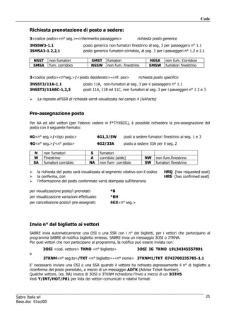 Code

      Richiesta prenotazione di posto a sedere:
      3<codice posto><n° seg.>-<riferimento passeggero>                  richiesta posto generico
      3NSSW3-1.1                       posto generico non fumatori finestrino al seg, 3 per passeggero n° 1.1
      3SMSA3-1.2,2,1                   posto generico fumatori corridoio, al seg. 3 per i passeggeri n° 1.2 e 2.1

          NSST     non fumatori                SMST     fumatori                NSSA       non fum. Corridoio
          SMSA     fum. corridoio              NSSW     non fum. finestrino     SMSW       fumatori finestrino


      3<codice posto><n°seg.>/<posto desiderato>-<rif. pax>               richiesta posto specifico
      3NSST3/11A-1.1                   posto 11A, non-fumatori al seg. 3 per il passeggero n° 1.1
      3NSST3/11ABC-1,2,3               posti 11A, 11B ed 11C, non fumatori al seg. 3 per i passeggeri n° 1 2 e 3

           La risposta all’SSR di richiesta verrà visualizzata nel campo 4 (AAFacts)


      Pre-assegnazione posto

      Per AA ed altri vettori (per l’elenco vedere in F*TYXBZG), è possibile richiedere la pre-assegnazione del
      posto con il seguente formato:

      4G<n° seg.>/<tipo posto>                     4G1,3/SW      posti a sedere fumatori finestrino ai seg. 1 e 3
       4G<n° seg.>/<n° posto>                      4G2/33A       posto a sedere 33A per il seg. 2

          N    non fumatori                 S       fumatori
          W    Finestrino                  A        corridoio (aisle)         NW     non fum.finestrino
          SA   fumatori corridoio          NA       non fum- corridoio        SW     fumatori finestrino

           la richiesta del posto sarà visualizzata al segmento relativo con il codice    HRQ (has requested seat)
           la conferma, con                                                               HRS (has confirmed seat)
           l’informazione del posto confermato verrà stampata sull’itinerario

      per visualizzazione posto/i prenotati:              *B
      per visualizzazione variazioni effettuate:          *BH
      per cancellazione posto/i pre-assegnati:            4GX<n° seg.>




      Invio n° del biglietto ai vettori
      SABRE invia automaticamente una OSI o una SSR con i n° dei biglietti, per i vettori che partecipano al
      programma SABRE di notifica biglietto emesso. SABRE invia un messaggio 3OSI o 3TKNA.
      Per quei vettori che non partecipano al programma, la notifica può essere inviata con:
               3OSI <cod. vettore> TKNO <n° biglietto>                   3OSI IG TKNO 19134345557891
      o
               3TKNM<n° seg.to>/TKT <n° biglietto>-<n° nome> 3TKNM1/TKT 0743700235785-1.1
      E’ necessario inviare una OSI o una SSR quando il vettore ha richiesto espressamente il n° di biglietto a
      riconferma del posto prenotato, a mezzo di un messaggio ADTK (Advise Ticket Number).
      Qualche vettore, (es. BA) invece di 3OSI o 3TKNM richiedono l’invio a mezzo di un 3OTHS
      Vedi Y/INT/HOT/P81 per lista dei vettori comunicati e relativi formati



Sabre Italia srl                                                                                                    25
Base.doc 01oct00
 