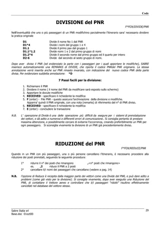 Code


                                     DIVISIONE del PNR
                                                                                                    F*FOX/DIVIDE/PNR

Nelll’eventualità che uno o più passeggeri di un PNR modifichino parzialmente l’itinerario sara’ necessario dividere
la pratica originale

         D1                     Divide   il nome No 1 dal PNR
         D1*4                   Divide   i nomi del gruppo 1 e 4
         D1.1                   Divide   il primo pax dal gruppo 1
         D1.1*1.2               Divide   nomi 1 e 2 dal primo gruppo di nomi
         D1.2*4                 Divide   il secondo nome dal primo gruppo ed il quarto per intero
         D2-6                   Divide    dal secondo al sesto gruppo di nomi.

Dopo aver diviso il PNR (ed evidenziato la parte con i passeggeri per i quali apportare le modifiche), SABRE
inserisce automaticamente una REMARKS di DIVIDE, che riporta il codice PNRdel PNR originario. La stessa
annotazione verrà inserita anche sul PNR rimasto invariato, con indicazione del nuovo codice PNR della parte
divisa. Per evidenziare suddetta annotazione: *D

                                         7 Passi facili per la divisione:
         1. Richiamare il PNR
         2. Dividere il nome ( il nome del PNR da modificare sarà esposto sullo schermo)
         3. Apportare le dovute modifiche
         4. RECEIVED - specificare il richiedente la modifica
         5. F (enter) - File PNR - questo assicura l'archiviazione della divisione e modifiche.
            Apparira' quindi il PNR originale, con una nota (remarks) di riferimento del n° di PNR diviso.
         6. RECEIVED - specificare il richiedente la modifica
         7. E (enter) - concludere la transazione

N.B.    L’ operazione di Divide è una delle operazione più difficili da esegure per i sistemi di prenotatazione
        dei vettori, e dà adito a numerosi e differenti errori di comunicazione.. Si consiglia pertanto di prestare
        massima attenzione, e possibilmente cercare di evitarne l’occorrenza, creando preferibilmente un PNR per
        ogni passeggero. Si sconsiglia vivamente la divisione di un PNR già precedentemente diviso.




                                     RIDUZIONE del PNR
                                                                                             F*FOX/REDUCE/PNR

Quando in un PNR con più passeggeri, una o più persone cancellano l’itinerario, è necessario procedere alla
riduzione dei posti prenotati, seguendo la seguente procedura:

        1°      ridurre il n° dei posti che rimangono            ,<n° posti che rimangono>
                es.      ,2       riduce il PNR a 2 posti
        2°      cancellare il/i nomi dei passeggeri che cancellano (vedere a pag. 14)

N.B.    l’opzione di Reduce è recepita dalla maggior parte dei vettori come una Divide del PNR, e può dare adito a
        problemi (come già visto per la divisione). Si consiglia vivamente, dopo aver eseguito una Riduzione del
        PNR, di contattare il Vettore aereo e controllare che il/i passeggeri “ridotti” risultino effettivamente
        cancellati nel database del vettore stesso.




Sabre Italia srl                                                                                                  29
Base.doc 01oct00
 
