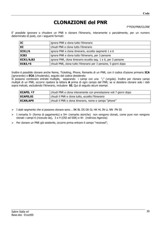 Code


                                  CLONAZIONE del PNR
                                                                                                    F*FOX/PNR/CLONE

E’ possibile ignorare o chiudere un PNR e clonare l’itinerario, interamente o parzialmente, per un numero
determinato di posti, con i seguenti formati:

       IC                       ignora PNR e clona tutto l’itinerario
       EC                       chiudi PNR e clona tutto l’itinerario
       ICX1/6                   ignora PNR e clona itinerario, eccetto segmenti 1 e 6
       ICB3                     ignora PNR e clona tutto l’itinerario, per 3 persone
       ECX1/6,B3                ignora PNR, clona itinerario eccetto seg. 1 e 6, per 3 persone
       ECB3,‡5                  chiudi PNR, clona tutto l’itinerario per 3 persone, 5 giorni dopo


Inoltre è possibile clonare anche Nome, Ticketing, Phone, Remarks di un PNR, con il codice d’azione primario ICA
(ignorando) o ECA (chiudendo), seguito dal codice desiderato
Si possono combinare entrate multiple, separando i campi con una “,” (virgola). Inoltre per clonare campi
multipli di un PNR, occorre ripetere la lettera A prima di ogni campo del PNR; se si desidera clonare solo i dati
sopra indicati, escludendo l’itinerario, includere XI. Qui di seguito alcuni esempi:

       ECAPD, ‡7                chiudi PNR e clona interamente con prenotazione voli 7 giorni dopo
       ECAPD,XI                 chiudi il PNR e clona tutto, eccetto l’itinerario
       ECAN,AP9                 chiudi il PNR e clona itinerario, nome e campo “phone”


   I stati segmento che si possono clonare sono .. BK BL DS GK GL HK HL IN LL NN PN SS
   I remarks 5- (forma di pagamento) e 5H- (remarks storiche) non vengono clonati, come pure non vengono
   clonati i campi 6 (ricevuto da), 3 e 4 (OSI ed SSR) e W- (indirizzo Agenzia)
   Per clonare un PNR già esistente, occorre prima entrare il campo “received”;




Sabre Italia srl                                                                                                 30
Base.doc 01oct00
 