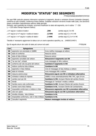 Code


                     MODIFICA “STATUS” DEI SEGMENTI
                                                                                   F*FOX/CHANGE/SEGMENT/STATUS

Per ogni PNR costruito possono intervenire variazioni ai segmenti, dovute a variazioni d’orario (schedule changes),
conferma di volo richiesto, conferma di lista d’attesa. Suddette variazioni verranno inviate nelle code, che dovranno
essere controllare ripetutamente nell’arco della giornata.
Pertanto, ogni qualvolta sia richiesto, occorrerà modificare lo stato del segmento, con il codice “.” CSS
(. = CSS ossia Change Segment Status)

.<n° seg.to><codice di stato>                             .2HK             cambia seg.to 2 in HK
.<n° seg.to>/<n° seg.to><codice di stato>                 .2/4HK           cambia seg.ti 2 e 4 in HK
.<n° seg.to>-<n° seg.to><codice di stato>                 .2-4HK           cambia seg.ti 2,3 e 4 in HK

Talvolta e’ necessario aggiornare lo status con un orario operativo specifico, es. .1HK09151445‡1

Qui di seguito alcuni dei codici di stato più comuni ed usati:                                           F*FOX/HK

 Cod                    Spiegazione                                                 Azione
 GK    segmento non prenotato in SABRE                  Invia notifica messaggio al vettore
 HK    stato di conferma                                Nessuna azione
 HL    stato di lista d’attesa                          Nessuna azione
 HX    segmento cancellato dal vettore                  Rimuovere il segmento con XK
 IN    “se non hai”, richiedi                           invia messaggio di NN a vettore.
 KK    conferma del volo da parte del vettore           Cambiare il segmento in HK
 KL    Vettore conferma lista d’attesa                  Cambiare in HK
 LL    segmento in lista d’attesa                       invio di messaggio di lista d’attesa a vettore
 NN    stato di richiesta                               invia messaggio NN a vettore
 NO    nessuna azione presa                             Rimuovere seg.to con XK e richiedere alternativa
 PN    richiesta in attesa di risposta                  SABRE ri-invia automaticamente PNR “PN”, ogni 24 ore
 SC    cambio orari per AA                              Cambiare in HK. Avvisare Cliente del cambio d’orario
 SS    Vende                                            Messaggio di “venduto” inviato a vettore
 TK    Cambio orario volo confermato                    Cambiare in HK. Avvisare Cliente del cambio d’orario
 TL    cambio orario lista d’attesa                     Cambiare in HL. Avvisare Cleinte del cambiamento.
 UC    impossibile confermare o mettere in lista        Rimuovere segmento con XK e prenotare alternativa
 UN    volo non opera                                   Rimuovere seg.to con XK e prenotare alternativa
 US    Vendita rifiutata, lista d’attesa                Cambiare in HL
 UU    Impossibile confermare, volo in lista d’attesa Cambiare in HL
 XK    Cancella il segmento                             Nessun messaggio inviato al vettore




Sabre Italia srl                                                                                                    31
Base.doc 01oct00
 