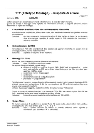 Code


           TTY (Teletype Message) - Risposte di errore
                                                                                                        F*FOX/TTY
riferimento DRS:               Y/SAB/TTY

Esistono situazioni che possono causare ritardi nell’elaborazione da parte del vettore ricevente.
Quando ciò accade, il messaggio viene rigettato per l’elaborazione manuale. Le seguenti situazioni possono
determinare un rigetto del messaggio.

1.     Cancellazione e riprenotazione volo nella medesima transazione.
       Cancellare un volo e riprenotarlo, stessa classe e data, nella medesima transazione può generare un errore
       di trasmissione.
       Soluzione:       cancellare unicamente i segmenti in ordine di data, dall’alto in basso. Se un segmento
                        viene erroneamente cancellato, è meglio ignorare il PNR, piuttosto che riprenotare il
                        segmento cancellato.


2.     Rivisualizzazione del PNR
       Rivisualizzare un PNR entro secondi/minuti dalla creazione ed apportare modifiche può causare invio di
       messaggi al vettore, non nel medesimo ordine.
       Soluzione:      aspettare un’ora prima di fare modifiche.


3.     Messaggi OSI / SSR
       OSI ed SSR possono essere rigettati dal sistema del vettore aereo.
       Soluzione:     usare OSI/SSR solo quando necessario.
       Le seguenti operazioni possono causare rigetto:
                   • divisione di un PNR con modifiche itinerario (N.B. SABRE invia un messaggio ai  vettori
                      aerei ogni qualvolta un PNR viene diviso, indipendentemente dal fatto che siano state
                      apportate modifiche o no).
                   • riduzione del numero dei passeggeri
                   • cambi nome
                   • itinerari che mancano di contiguita segmenti
                   • presenza di FF (Frequent Flyer)

       Talvolta queste transazioni causano il rigetto del messaggio in quanto i vettori riceventi localizzano il PNR
       originale e cercano un corrispondenza di dati che non riscontrano più. Ciò rende necessario un’intervento
       umano per processare le modifiche.
       Nel caso di passeggeri soggetti a probabili modifiche, è meglio creare dei PNR separati.

       Inoltre un numero eccessivo di caratteri in un messaggio OSI o SSR, può causare rigetto, dato che non
       tutti i sistemi dei vettori aerei hanno la medesima ampiezza videata.
       Soluzione:       limitare il numero di caratteri entro la riga Sabre, per OSI ed SSR.


4.     Campo Phone
       Un numero eccessivo di caratteri in un campo Phone (9) causa rigetto. Alcuni sistemi non accettano
       messaggi lunghi, come pure caratteri quali * , ‡ / § ( ^
       Soluzione:     usare il formato standard per entrare un contatto telefonico, senza aggiunta di
                      informazioni. (es. 906-445561-A è sufficiente)




Sabre Italia srl                                                                                                 32
Base.doc 01oct00
 
