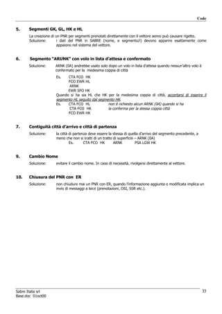 Code

5.    Segmenti GK, GL, HK e HL
       La creazione di un PNR per segmenti prenotati direttamente con il vettore aereo può causare rigetto.
       Soluzione:       i dati del PNR in SABRE (nome, e segmento/i) devono apparire esattamente come
                        appaiono nel sistema del vettore.


6.     Segmento “ARUNK” con volo in lista d’attesa e confermato
      Soluzione:     ARNK (0A) andrebbe usato solo dopo un volo in lista d’attesa quando nessun’altro volo è
                     confermato per la medesima coppia di città
                      Es.   CTA FCO HK
                            FCO EWR HL
                             ARNK
                            EWR SFO HK
                      Quando si ha sia HL che HK per la medesima coppia di città, accertarsi di inserire il
                      segmento HL seguito dal segmento HK.
                      Es.   CTA FCO HL             non è richiesto alcun ARNK (0A) quando si ha
                             CTA FCO HK            la conferma per la stessa coppia città
                            FCO EWR HK


7.    Contiguità città d’arrivo e città di partenza
       Soluzione:     la città di partenza deve essere la stessa di quella d’arrivo del segmento precedente, a
                      meno che non si tratti di un tratto di superficie – ARNK (0A)
                               Es.      CTA FCO HK        ARNK          PSA LGW HK


9.    Cambio Nome
       Soluzione:     evitare il cambio nome. In caso di necessità, rivolgersi direttamente al vettore.


10.   Chiusura del PNR con ER
       Soluzione:     non chiudure mai un PNR con ER, quando l’informazione aggiunta o modificata implica un
                      invio di messaggi a terzi (prenotazioni, OSI, SSR etc.).




Sabre Italia srl                                                                                                 33
Base.doc 01oct00
 