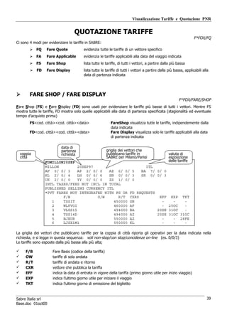 Visualizzazione Tariffe e Quotazione PNR


                                   QUOTAZIONE TARIFFE
                                                                                                                    F*FOX/FQ
Ci sono 4 modi per evidenziare le tariffe in SABRE:
            FQ    Fare Quote             evidenzia tutte le tariffe di un vettore specifico
            FA    Fare Applicable        evidenzia le tariffe applicabili alla data del viaggio indicata
            FS    Fare Shop              lista tutte le tariffe, di tutti i vettori, a partire dalla più bassa
            FD    Fare Display           lista tutte le tariffe di tutti i vettori a partire dalla più bassa, applicabili alla
                                         data di partenza indicata




        FARE SHOP / FARE DISPLAY
                                                                                                         F*FOX/FARE/SHOP
Fare Shop (FS) e Fare Display (FD) sono usati per evidenziare le tariffe più basse di tutti i vettori. Mentre FS
mostra tutte le tariffe, FD mostra solo quelle applicabili alla data di partenza specificata (stagionalità ed eventuale
tempo d’acquisto prima)
        FS<cod. città><cod. città><data>                   FareShop visualizza tutte le tariffe, indipendemente dalla
                                                           data indicata
        FD<cod. città><cod. città><data>                   Fare Display visualizza solo le tariffe applicabili alla data
                                                           di partenza indicata

                           data di
                           partenza                     griglia dei vettori che
  coppia                   richiesta                    pubblicano tariffe in                     valuta di
  città                                                 SABRE per Milano/Parigi                   esposizione
                 FDMILLON20SEP                                                                    delle tariffe
                 MILLON         20SEP97                      ITL
                 AF 0/ 0/ 3     AP 2/ 0/ 0   AZ 6/ 0/ 5    BA 7/                           0/ 0
                 KL 2/ 0/ 4     LH 0/ 0/ 6   SN 0/ 0/ 3    SR 0/                           0/ 3
                 UK 2/ 0/ 0     YY 0/ 0/ 0   ZS 1/ 0/ 0
                 INTL TAXES/FEES NOT INCL IN TOTAL
                 PUBLISHED SELLING CURRENCY ITL
                 *PVT FARES NOT INTEGRATED WITH FS OR FD REQUESTS
                         F/B            O/W       R/T CXRS                                  EFF EXP TKT
                    1    TSSIT                  450000 SN                                    -    -    -
                    2    WLPVOI                 460000 AF                                    - 25OC    -
                    3    VLSS15                 494000 BA                                  20SE 31OC   -
                    4    TSS14D                 494000 AZ                                  20SE 31OC 31OC
                    5    BJEUR                  550000 AZ                                    -    - 28FE
                    6    LJSX1M1                550000 KL                                    -    -    -

La griglia dei vettori che pubblicano tariffe per la coppia di città riporta gli operativi per la data indicata nella
richiesta, e si legge in questa sequenza: voli non-stop/con stop/concidenze on-line (es. 0/0/3)
Le tariffe sono esposte dalla più bassa alla più alta;

     F/B              Fare Basis (codice della tariffa)
     OW               tariffe di sola andata
     R/T              tariffe di andata e ritorno
     CXR              vettore che pubblica la tariffa
     EFF              indica la data di entrata in vigore della tariffa (primo giorno utile per inizio viaggio)
     EXP              indica l’ultimo giorno utile per iniziare il viaggio
     TKT              indica l’ultimo giorno di emissione del biglietto



Sabre Italia srl                                                                                                            39
Base.doc 01oct00
 