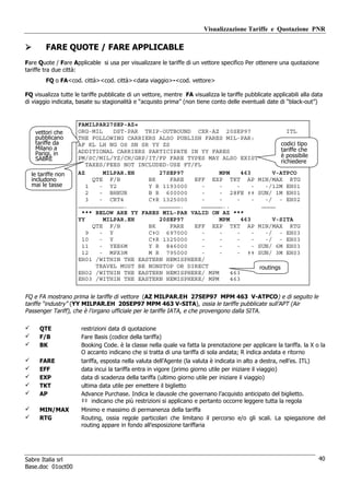 Visualizzazione Tariffe e Quotazione PNR

        FARE QUOTE / FARE APPLICABLE
Fare Quote / Fare Applicable si usa per visualizzare le tariffe di un vettore specifico Per ottenere una quotazione
tariffe tra due città:
        FQ o FA<cod. città><cod. città><data viaggio>-<cod. vettore>

FQ visualizza tutte le tariffe pubblicate di un vettore, mentre FA visualizza le tariffe pubblicate applicabili alla data
di viaggio indicata, basate su stagionalità e “acquisto prima” (non tiene conto delle eventuali date di “black-out”)


                     FAMILPAR27SEP-AZ«
    vettori che      ORG-MIL    DST-PAR TRIP-OUTBOUND CXR-AZ 20SEP97                     ITL
    pubblicano       THE FOLLOWING CARRIERS ALSO PUBLISH FARES MIL-PAR:
    tariffe da       AF KL LH NG OS SN SR YY ZS                                       codici tipo
    Milano a                                                                          tariffe che
    Parigi, in       ADDITIONAL CARRIERS PARTICIPATE IN YY FARES
                                                                                      è possibile
    SABRE            PM/SC/MIL/YZ/CH/GRP/IT/FP FARE TYPES MAY ALSO EXIST
                                                                                      richiedere
                        TAXES/FEES NOT INCLUDED-USE FT/FL
  le tariffe non     AZ      MILPAR.EH       27SEP97           MPM     463        V-ATPCO
  includono               QTE F/B         BK    FARE   EFF EXP TKT AP MIN/MAX RTG
  mai le tasse          1   - Y2          Y R 1193000     -    -     -     -   -/12M EH01
                        2   - BHEUR       B R 600000      -    - 28FE ‡‡ SUN/ 1M EH01
                        3   - CRT4        C‡R 1325000     -    -     -     -   -/ - EH02
                     ………………………………….          ……………….      ………………..            …………
                      *** BELOW ARE YY FARES MIL-PAR VALID ON AZ ***
                     YY      MILPAR.EH       20SEP97           MPM     463        V-SITA
                          QTE F/B         BK    FARE   EFF EXP TKT AP MIN/MAX RTG
                        9   - Y           C‡O 697000      -    -     -     -   -/ - EH03
                      10    - Y           C‡R 1325000     -    -     -     -   -/ - EH03
                      11    - YEE6M       Y R 846000      -    -     -     - SUN/ 6M EH03
                      12    - MPX3M       M R 795000      -    -     - ‡‡ SUN/ 3M EH03
                     EH01 /WITHIN THE EASTERN HEMISPHERE/
                           TRAVEL MUST BE NONSTOP OR DIRECT                  routings
                     EH02 /WITHIN THE EASTERN HEMISPHERE/ MPM      463
                     EH03 /WITHIN THE EASTERN HEMISPHERE/ MPM      463


FQ e FA mostrano prima le tariffe di vettore (AZ MILPAR.EH 27SEP97 MPM 463 V-ATPCO) e di seguito le
tariffe “industry” (YY MILPAR.EH 20SEP97 MPM 463 V-SITA), ossia le tariffe pubblicate sull’APT (Air
Passenger Tariff), che è l’organo ufficiale per le tariffe IATA, e che provengono dalla SITA.

     QTE              restrizioni data di quotazione
     F/B              Fare Basis (codice della tariffa)
     BK               Booking Code. è la classe nella quale va fatta la prenotazione per applicare la tariffa. la X o la
                      O accanto indicano che si tratta di una tariffa di sola andata; R indica andata e ritorno
     FARE             tariffa, esposta nella valuta dell’Agente (la valuta è indicata in alto a destra, nell’es. ITL)
     EFF              data incui la tariffa entra in vigore (primo giorno utile per iniziare il viaggio)
     EXP              data di scadenza della tariffa (ultimo giorno utile per iniziare il viaggio)
     TKT              ultima data utile per emettere il biglietto
     AP               Advance Purchase. Indica le clausole che governano l’acquisto anticipato del biglietto.
                      ‡‡ indicano che più restrizioni si applicano e pertanto occorre leggere tutta la regola
     MIN/MAX          Minimo e massimo di permanenza della tariffa
     RTG              Routing, ossia regole particolari che limitano il percorso e/o gli scali. La spiegazione del
                      routing appare in fondo all’esposizione tariffaria




Sabre Italia srl                                                                                                       40
Base.doc 01oct00
 