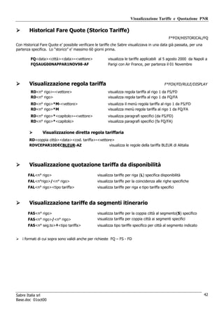 Visualizzazione Tariffe e Quotazione PNR

        Historical Fare Quote (Storico Tariffe)
                                                                                                  F*FOX/HISTORICAL/FQ
Con Historical Fare Quote e’ possibile verificare le tariffe che Sabre visualizzava in una data già passata, per una
partenza specifica. Lo “storico” e’ massimo 60 giorni prima.

         FQ<data><città><data>-<vettore>                 visualizza le tariffe applicabili al 5 agosto 2000 da Napoli a
         FQ5AUG00NAPPAR1NOV98-AF                         Parigi con Air France, per partenza il 01 Novembre




        Visualizzazione regola tariffa                                                         F*FOX/FD/RULE/DISPLAY
         RD<n° rigo>-<vettore>                           visualizza regola tariffa al rigo 1 da FS/FD
         RD<n° rigo>                                     visualizza regola tariffa al rigo 1 da FQ/FA
         RD<n° rigo>*M-<vettore>                         visualizza il menù regola tariffa al rigo 1 da FS/FD
         RD<n° rigo>*M                                   visualizza menù regola tariffa al rigo 1 da FQ/FA
         RD<n° rigo>*<capitolo>-<vettore>                visualizza paragrafi specifici (da FS/FD)
         RD<n° rigo>*<capitolo>                          visualizza paragrafi specifici (fa FQ/FA)


                Visualizzazione diretta regola tariffaria
        RD<coppia città><data><cod. tariffa>-<vettore>
        RDVCEPAR10DECBLEUR-AZ                       visualizza le regole della tariffa BLEUR di Alitalia




        Visualizzazione quotazione tariffa da disponibilità
       FAL<n° rigo>                               visualizza tariffe per riga (L) specifica disponibilità
       FAL<n°rigo>/<n° rigo>                      visualizza tariffe per la coincidenza alle righe specifiche
       FAL<n° rigo><tipo tariffa>                 visualizza tariffe per riga e tipo tariffa specifici



        Visualizzazione tariffe da segmenti itinerario
       FAS<n° rigo>                               visualizza tariffe per la coppia città al segmento(S) specifico
       FAS<n° rigo>/<n° rigo>                     visualizza tariffa per coppia città ai segmenti specifici
       FAS<n° seg.to>‡<tipo tariffa>              visualizza tipo tariffe specifico per città al segmento indicato


    i formati di cui sopra sono validi anche per richieste FQ – FS - FD




Sabre Italia srl                                                                                                       42
Base.doc 01oct00
 