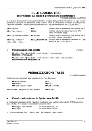 Visualizzazione Tariffe e Quotazione PNR


                                       RULE BOOKING (RB)
                Informazioni sui codici di prenotazione automatizzati
                                                                                  F*FOX/BOOKING/CODE/VALIDATION
Se la classe di prenotazione di una quotazione tariffaria e’ seguito da ‡, significa che esistono uno o più codici di
prenotazione validi per una determinata tariffa. Inoltre il codice di prenotazione evidenziato è quello primario.
E’ possibile evidenziare i codice di prenotazione richiesti con i seguenti formati (validi per FA/FQ/FD e FS):

RB<n° riga FA>                        RB6                       visualizza codici di prenotazione della tariffa al rigo 6
RB<n° riga><vettore>                  RB3AF                     visualizza codice di prenotazione primario di Air
                                                                France per la tariffa al rigo 3
RB<n° riga FA><vett.>/<vett.>         RB3AA/US                  visualizza codici di prenotazione della tariffa al rigo 6
                                                                per vettore primario e secondario
RB<n° riga><vettore>/                 RB3AZ/CTAROM-AZ           visualizza codici di prenotazione secondario di AZ per
<città><città>-<vettore>                                        la tariffa al rigo 3, tratta specifica




        Visualizzazione RB diretta                                                                         F*QNBEXI
        RB<città><città>‡Q<cod. tariffa>-<vett. primario>/<vett. secondario>
        RBMILPHL‡QYKEE-AZ/CO
        RB<città><città>‡Q<cod. tariffa>-<vett. primario>/<città><città>-<vett. secondario>
        RBROMPHL‡QYKEE-AZ/BOSPHL-US




                                 VISUALIZZAZIONE TASSE
                                                                                                 F*FOX/WORLD/TAXES
Per ottenere informazioni sulle tasse applicate nei vari Paesi del mondo:

        TX*<codice Paese>                                 TX*IT
        TX*<Paese>                                        TX*ITALY
        TX*<cod. aeroporto o città>                       TX*LIN o TX*MIL

Per visualizzare il dettaglio di una tassa specifica:     TX*<n. rigo>




        Visualizzazione tasse da Quotazione Tariffe                                                        F*FOX/FT
da visualizzazione quotazione tariffe e’ possibile visualizzae le tasse applicabili ad una tariffa (SABRE evidenzia le
tasse sulla base di un ipotetico volo diretto tra la coppia di città):
        FT<n° rigo>-<cod. Vettore>                 da visualizzazione FS / FD
        FT<n° rigo>                                da visualizzazione FQ/ FA

     FT non visualizza le “fees”, “security taxes”, e le “Passenger Facility Charges”




Sabre Italia srl                                                                                                         43
Base.doc 01oct00
 
