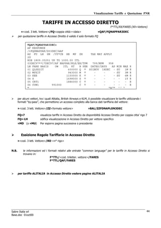 Visualizzazione Tariffe e Quotazione PNR


                             TARIFFE IN ACCESSO DIRETTO
                                                                                            F*TTL/XX/FARES (XX=Vettore)
          ¤<cod. 3 lett. Vettore>/FQ<coppia città><data>                         ¤QAF/FQNAPPAR3DEC
       per quotazione tariffe in Accesso Diretto è valido il solo formato FQ


                ¤QAF/FQNAPPAR3DEC«
                AF RESPONSE
                /‡FQDNAPPAR/D03DEC/AAF
                AZ FU LH SN /YY*CB HE MP ZH            TAX MAY APPLY
                2G
                ROE 1809.35251 UP TO 1000.00 ITL
                03DEC97**17DEC97/AF NAPPAR/NLX/EH/TPM   799/MPM   958
                LN FARE BASIS    OW    ITL RT    B PEN DATES/DAYS    AP                           MIN MAX R
                01 QLSX2IT                600000 Q ¤ S01NOV 18DEC -                               SU    1M R
                02 MPXIT                  943000 M ¤     -      -     -                           SU    3M R
                03 KEE                   1150000 K ¤     -      -     -                           SU    6M R
                04 S                     1698000 S ¤     -      -     -                            -    1Y R
                05 CRT1                  1886000 C ¤     -      -     -                            -    - R
                06 COW1        991000            C ¤     -      -     -                            -    - R
                W                                                 PAGE                             1/ 2



       per alcuni vettori, tra i quali Alitalia, British Airways e KLM, è possibile visualizzare le tariffe utilizzando i
       formati “by-pass”, che permettono un accesso completo alla banca dati tariffaria del vettore:

       ¤<cod. 3 lett. Vettore>/ZZ<formato vettore>                      ¤BAL/ZZFDNAPLON3DEC

       FQ¤7                visualizza tariffe in Accesso Diretto da disponibilità Accesso Diretto per coppia citta’ rigo 7
       FQ¤-LH              odifica visualizzazione in Accesso Diretto per vettore specifico
       ¤MD (o ¤MU)         Per esporre pagina successiva o precedente



          Essizione Regole Tariffarie in Accesso Diretto
       ¤<cod. 3 lett. Vettore>/RD <n° rigo>


N.B.        le informazioni ed i formati relativi alle entrate “common language” per le tariffe in Accesso Diretto si
            trovano in:
                                   F*TTL/<cod. triletter. vettore>/FARES
                                   F*TTL/QAF/FARES



       per tariffe ALITALIA in Accesso Diretto vedere pagine ALITALIA




Sabre Italia srl                                                                                                            44
Base.doc 01oct00
 