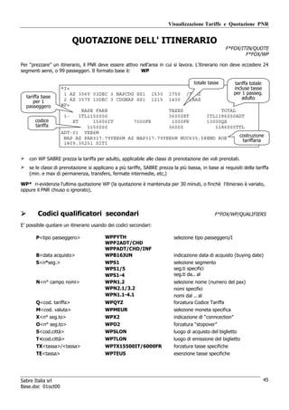 Visualizzazione Tariffe e Quotazione PNR


                         QUOTAZIONE DELL' ITINERARIO
                                                                                                    F*FOX/ITIN/QUOTE
                                                                                                            F*FOX/WP

Per “prezzare” un itinerario, il PNR deve essere attivo nell’area in cui si lavora. L’itinerario non deve eccedere 24
segmenti aerei, o 99 passeggeri. Il formato base è:     WP

                                                                 totale tasse      tariffa totale
                   *I«                                                             incluse tasse
                    1 AZ 356Y 03DEC 3 NAPCDG SS1 1530 1750 /TAAZ                  per 1 passeg.
  tariffa base                                                                         adulto
      per 1         2 AZ 357Y 10DEC 3 CDGNAP SS1 1215 1430 /TAAZ
  passeggero       WP«
                           BASE FARE                    TAXES                 TOTAL
                    1-    ITL1150000                    36000XT        ITL1186000ADT
       codice          XT      15000IT      7000FR       1000FR        13000QX
       tariffa               1150000                    36000               1186000TTL
                   ADT-01 YEE6M
                    NAP AZ PAR317.79YEE6M AZ NAP317.79YEE6M NUC635.58END ROE          costruzione
                                                                                       tariffaria
                    1809.35251 SITI


    con WP SABRE prezza la tariffa per adulto, applicabile alle classi di prenotazione dei voli prenotati.
    se le classi di prenotazione si applicano a più tariffe, SABRE prezza la più bassa, in base ai requisiti della tariffa
    (min. e max di permanenza, transfers, fermate intermedie, etc,)

WP* ri-evidenzia l'ultima quotazione WP (la quotazione è mantenuta per 30 minuti, o finchè l’itineraio è variato,
oppure il PNR chiuso o ignorato).




        Codici qualificatori secondari                                                         F*FOX/WP/QUALIFIERS

E’ possibile quotare un itinerario usando dei codici secondari:

       P<tipo passeggero>                WPPYTH                            selezione tipo passeggero/I
                                         WPP2ADT/CHD
                                         WPPADT/CHD/INF
       B<data acquisto>                  WPB16JUN                          indicazione data di acquisto (buying date)
       S<n°seg.>                         WPS1                              selezione segmento
                                         WPS1/5                            seg.ti specifici
                                         WPS1-4                            seg.ti da.. al
       N<n° campo nomi>                  WPN1.2                            selezione nome (numero del pax)
                                         WPN2.1/3.2                        nomi specifici
                                         WPN1.1-4.1                        nomi dal .. al
       Q<cod. tariffa>                   WPQYZ                             forzatura Codice Tariffa
       M<cod. valuta>                    WPMEUR                            selezione moneta specifica
       X<n° seg.to>                      WPX2                              indicazione di “conncection”
       O<n° seg.to>                      WPO2                              forzatura “stopover”
       S<cod.città>                      WPSLON                            luogo di acquisto del biglietto
       T<cod.città>                      WPTLON                            luogo di emissione del biglietto
       TX<tassa>/<tassa>                 WPTX15500IT/6000FR                forzatura tasse specifiche
       TE<tassa>                         WPTEUS                            esenzione tasse specifiche




Sabre Italia srl                                                                                                       45
Base.doc 01oct00
 