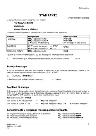 Introduzione



                                                    STAMPANTI
                                                                                                    F*FOX/PRINTER/FUNCTIONS
Le stampanti possono essere assegnate per 3 funzioni:
         - “hardcopy” da SABRE
         - biglietteria
         - stampa itinerario e fattura
Le funzioni di stampa “Biglietteria” e “Itinerario/Fattura” sono trattate più avanti nel manuale.

Funzione                          Assegnazione                                             Disassegnazione
Hardcopy                          PTR/<codice stampante>                                   PTR/END
                                  PTR/<codice stampante>*                                  PTR/END*
                                  (l’ * assegna in tutte le aree)                          (l’ * disassegna in tutte le aree)

Biglietteria                      W*IT<codice stampante>             per OPTAT
                                                                                           W*NO
                                  W*AT<codice stampante>             per ATB2
Itinerario e fattura              DSIV<codice stampante>                                   DSNO

• quando ci si “sfirma” in SABRE (ossia.. SO..) si disassegnano automaticamente le stampanti

         Per evidenziare quali stampanti sono state assegnate, ed in quali aree si lavoro:                  *S*P




Stampa hardcopy
Si usa per stampare un PNR o un testo qualsiasi di SABRE (es. STARs Universali, capitolo FOX, DRS etc.). Per
inviare in stampa quanto desiderato, digitare l’entrata e SHIFT + INVIO.

Es.      N*/TTL QAZ <Shift+Invio>

E’ possibile chiudere un PNR e stamparlo digitando:                      E*<Invio>




Problemi di stampa
Se la stampante è assegnata, ma non stampa fisicamente, occorre verificare innanzitutto se la stessa è accesa, se
è “On-line”, e se il terminale a cui è fisicamente attaccata, è acceso. E che il programma Sabre di gestione
stampanti (GPP o SPM) sia attivo. In questo caso procedere come segue:
RL/<codice stampante>STATUS
Se la risposta è PSS PRODEV HELD              -        RL/<cod. stampante>
Se la risposta è DEVICE ACTIVE                -        RL/<cod. stampante>HOLD -                     RL/<numero stampante>



Congelamento / rimozione messaggi dalla stampante
per congelare i messaggi in stampa, bloccando la stampante:                        RL/<codice stampante>HOLD
per rimuovere i messaggi senza stamparli                                           RL/<codice stampante>CLEAR
per rimuovere il primo messaggio in stampa                                         RL/<codice stampante>REMOVE



Sabre Italia srl                                                                                                                3
BASE.doc 01.10.00
PV
 