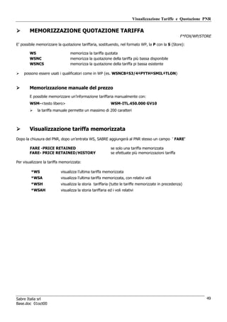 Visualizzazione Tariffe e Quotazione PNR

        MEMORIZZAZIONE QUOTAZIONE TARIFFA
                                                                                                       F*FOX/WP/STORE

E’ possibile memorizzare la quotazione tariffaria, sostituendo, nel formato WP, la P con la S (Store):

        WS                       memorizza la tariffa quotata
        WSNC                     memorizza la quotazione della tariffa più bassa disponibile
        WSNCS                    memorizza la quotazione della tariffa pi bassa esistente

    possono essere usati i qualificatori come in WP (es. WSNCB‡S3/4‡PYTH‡SMIL‡TLON)


        Memorizzazione manuale del prezzo
        E possibile memorizzare un’informazione tariffaria manualmente con:
        WSM-<testo libero>                                   WSM-ITL.450.000 GV10
             la tariffa manuale permette un massimo di 200 caratteri




        Visualizzazione tariffa memorizzata
Dopo la chiusura del PNR, dopo un’entrata WS, SABRE aggiungerà al PNR stesso un campo ‘ FARE’

        FARE -PRICE RETAINED                                 se solo una tariffa memorizzata
        FARE- PRICE RETAINED/HISTORY                         se efettuate più memorizzazioni tariffa

Per visualizzare la tariffa memorizzata:

         *WS               visualizza l’ultima tariffa memorizzata
         *WSA              visualizza l’ultima tariffa memorizzata, con relativi voli
         *WSH              visualizza la storia tariffaria (tutte le tariffe memorizzate in precedenza)
         *WSAH             visualizza la storia tariffaria ed i voli relativi




Sabre Italia srl                                                                                                   49
Base.doc 01oct00
 