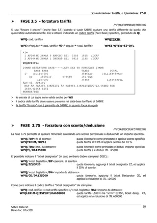 Visualizzazione Tariffe e Quotazione PNR

        FASE 3.5 - forzatura tariffa
                                                                                          F*FOX/COMMAND/PRICING
Si usa “forzare il prezzo” (anche fase 3.5) quando si vuole SABRE quotare una tariffa differente da quella che
quoterebbe automaticamente. Ciò si ottiene indicando un codice tariffa (Fare Basis) specifico, preceduto da Q:

        WPQ<cod. tariffa>                                                            WPQYSX3M

        WPS<n°seg.to>*<cod. tariffa>‡S<° seg.to>*<cod. tariffa>                      WPS1*QYLW‡S2*QYL

          *I«
           1 AF2853K 26MAR 5 NAPCDG SS1               1555    1815     /DCAF
           2 AF3044K 29MAR 1 ORYNAP SS1               0915    1135     /DCAF
          WPQKPXIT1«
          26MAR DEPARTURE DATE-----LAST DAY TO PURCHASE 23MAR
                  BASE FARE                    TAXES             TOTAL
           1-    ITL1147000                    36469XT      ITL1183469ADT
              XT      15500IT      6796FR      14173QX
                    1147000                    36469           1183469TTL
          ADT-01 KPXIT1
           NAP AF PAR356.33KPXIT1 AF NAP356.33KPXIT1NUC712.66END ROE
           1609.42568 SITI
          NONREF/PEX

    le entrate di cui sopra sono valide anche per WS
    il codice della tariffa deve essere presente nel data-base tariffario di SABRE
    la tariffa “forzata” non è garantita da SABRE, in quanto forza le regole




        FASE 3.75 - forzatura con sconto/deduzione
                                                                                          F*FOX/DISCOUNT/PRICING
La Fase 3.75 permette di quotare l’itinerario calcolando uno sconto percentuale o deducendo un importo specifico.
        WPQ//DP<% di sconto>                              quota l’itinerario come prenotato e applica sconto specifico
        WPQYEE3M//DP10                                    quota tariffa YEE3M ed applica sconto del 10 %
        WPQ//DA<imp. da detrarre>                         quota itinerario come prenotato e deduci importo specifico
        WPQY//DA125000                                    quota tariffa Y e deduci ITL 125000

E’ possibile indicare il “ticket designator” (in caso contrario Sabre stampera’ DISC)::
        WPQ/<cod. biglietto>/DP<percent. di sconto>
        WPQ/ZZ/DP25                                quota itinerario, aggiungi il ticket designator ZZ, ed applica
                                                   il 25% di sconto
        WPQ/<cod. biglietto>/DA<importo da detrarre>
        WPQ/CD/DA125000                           quota itinerario, aggiungi il ticket Designator CD, ed
                                                  applica la riduzione di ITL 125000

Come pure indicare il codice tariffa e “ticket designator” da stampare:
       WPQ<cod.tariffa>-<cod.tariffa specifico>/<cod. biglietto>/DA<importo da detrarre>
       WPQLSX1M-QITSP/RT/DA650000                  quota tariffa LSX1M ma “scrivi” QITSP, ticket desig. RT,
                                                   ed applica una riduzione di ITL 650000



Sabre Italia srl                                                                                                    50
Base.doc 01oct00
 