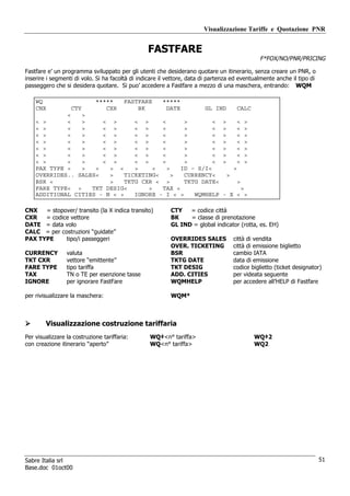 Visualizzazione Tariffe e Quotazione PNR


                                                 FASTFARE
                                                                                              F*FOX/NO/PNR/PRICING

Fastfare e’ un programma sviluppato per gli utenti che desiderano quotare un itinerario, senza creare un PNR, o
inserire i segmenti di volo. Si ha facoltà di indicare il vettore, data di partenza ed eventualmente anche il tipo di
passeggero che si desidera quotare. Si puo’ accedere a Fastfare a mezzo di una maschera, entrando: WQM

    WQ                       *****       FASTFARE      *****
    CNX            CTY          CXR          BK         DATE
                                                      GL IND     CALC
             <   >
    < >      <   >     < >       < >     <      >        < >     < >
    < >      <   >     < >       < >     <      >        < >     < >
    < >      <   >     < >       < >     <      >        < >     < >
    < >      <   >     < >       < >     <      >        < >     < >
    < >      <   >     < >       < >     <      >        < >     < >
    < >      <   >     < >       < >     <      >        < >     < >
    < >      <   >     < >       < >     <      >        < >     < >
    PAX TYPE <   >   <   > <     >     <   >   ID – S/I<       >
    OVERRIDES.. SALES<   >    TICKETING<     >  CURRENCY<    >
    BSR <                >    TKTG CXR < >      TKTG DATE<       >
    FARE TYPE< >    TKT DESIG<       >   TAX <                     >
    ADDITIONAL CITIES - N < >    IGNORE - I < >    WQMHELP - X < >

CNX   = stopover/ transito (la X indica transito)         CTY   = codice città
CXR   = codice vettore                                    BK    = classe di prenotazione
DATE = data volo                                          GL IND = global indicator (rotta, es. EH)
CALC = per costruzioni “guidate”
PAX TYPE     tipo/i passeggeri                            OVERRIDES SALES          città di vendita
                                                          OVER. TICKETING          città di emissione biglietto
CURRENCY         valuta                                   BSR                      cambio IATA
TKT CXR          vettore “emittente”                      TKTG DATE                data di emissione
FARE TYPE        tipo tariffa                             TKT DESIG                codice biglietto (ticket designator)
TAX              TN o TE per esenzione tasse              ADD. CITIES              per videata seguente
IGNORE           per ignorare FastFare                    WQMHELP                  per accedere all’HELP di Fastfare

per rivisualizzare la maschera:                           WQM*



        Visualizzazione costruzione tariffaria
Per visualizzare la costruzione tariffaria:       WQ‡<n° tariffa>                           WQ‡2
con creazione itinerario “aperto”                 WQ<n° tariffa>                            WQ2




Sabre Italia srl                                                                                                        51
Base.doc 01oct00
 