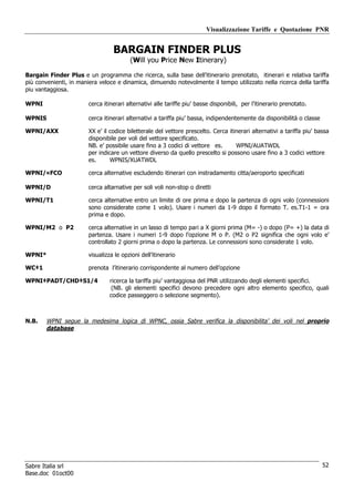 Visualizzazione Tariffe e Quotazione PNR


                                  BARGAIN FINDER PLUS
                                         (Will you Price New Itinerary)

Bargain Finder Plus e un programma che ricerca, sulla base dell’itinerario prenotato, itinerari e relativa tariffa
più convenienti, in maniera veloce e dinamica, dimuendo notevolmente il tempo utilizzato nella ricerca della tariffa
piu vantaggiosa.

WPNI                    cerca itinerari alternativi alle tariffe piu’ basse disponibili, per l’itinerario prenotato.

WPNIS                   cerca itinerari alternativi a tariffa piu’ bassa, indipendentemente da disponibilità o classe

WPNI/AXX                XX e’ il codice biletterale del vettore prescelto. Cerca itinerari alternativi a tariffa piu’ bassa
                        disponibile per voli del vettore specificato.
                        NB. e’ possibile usare fino a 3 codici di vettore es.       WPNI/AUATWDL
                        per indicare un vettore diverso da quello prescelto si possono usare fino a 3 codici vettore
                        es.      WPNIS/XUATWDL

WPNI/¤FCO               cerca alternative escludendo itinerari con instradamento citta/aeroporto specificati

WPNI/D                  cerca altarnative per soli voli non-stop o diretti

WPNI/T1                 cerca alternative entro un limite di ore prima e dopo la partenza di ogni volo (connessioni
                        sono considerate come 1 volo). Usare i numeri da 1-9 dopo il formato T. es.T1-1 = ora
                        prima e dopo.

WPNI/M2 o P2            cerca alternative in un lasso di tempo pari a X giorni prima (M= -) o dopo (P= +) la data di
                        partenza. Usare i numeri 1-9 dopo l’opzione M o P. (M2 o P2 significa che ogni volo e’
                        controllato 2 giorni prima o dopo la partenza. Le connessioni sono considerate 1 volo.

WPNI*                   visualizza le opzioni dell’itinerario

WC‡1                    prenota l’itinerario corrispondente al numero dell’opzione

WPNI‡PADT/CHD‡S1/4               ricerca la tariffa piu’ vantaggiosa del PNR utilizzando degli elementi specifici.
                                  (NB. gli elementi specifici devono precedere ogni altro elemento specifico, quali
                                 codice passeggero o selezione segmento).



N.B.    WPNI segue la medesima logica di WPNC, ossia Sabre verifica la disponibilita’ dei voli nel proprio
        database




Sabre Italia srl                                                                                                        52
Base.doc 01oct00
 