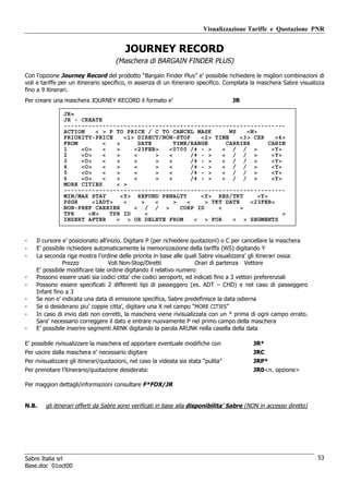 Visualizzazione Tariffe e Quotazione PNR


                                          JOURNEY RECORD
                                      (Maschera di BARGAIN FINDER PLUS)

Con l’opzione Journey Record del prodotto “Bargain Finder Plus” e’ possibile richiedere le migliori combinazioni di
voli e tariffe per un itinerario specifico, in assenza di un itinerario specifico. Compilata la maschera Sabre visualizza
fino a 9 itinerari.
Per creare una maschera JOURNEY RECORD il formato e’                                  JR

                JR«
                JR - CREATE
                ---------------------------------------------------------------
                ACTION    < > P TO PRICE / C TO CANCEL MASK         WS   <N>
                PRIORITY-PRICE     <1> DIRECT/NON-STOP     <2> TIME    <3> CXR     <4>
                FROM        <   >       DATE      TIME/RANGE       CARRIER       CABIN
                1    <O>    <   >     <23FEB>   <0700 /‡ - >      < / / >         <Y>
                2    <O>    <   >     <      >  <       /‡ - >    < / / >         <Y>
                3    <O>    <   >     <      >  <       /‡ - >    < / / >         <Y>
                4    <O>    <   >     <      >  <       /‡ - >    < / / >         <Y>
                5    <O>    <   >     <      >  <       /‡ - >    < / / >         <Y>
                6    <O>    <   >     <      >  <       /‡ - >    < / / >         <Y>
                MORE CITIES     < >
                ---------------------------------------------------------------
                MIN/MAX STAY      <Y> REFUND PENALTY       <Y> RES/TKT       <Y>
                PSGR     <1ADT>    <     >   <    >   <     > TKT DATE     <23FEB>
                NON-PREF CARRIER      < / / >       CORP ID     <      >
                TPR    <N>    TPR ID       <                                          >
                INSERT AFTER    < > OR DELETE FROM       < > FOR     < > SEGMENTS


-   Il cursore e’ posizionato all’inizio. Digitare P (per richiedere quotazioni) o C per cancellare la maschera
-   E’ possibile richiedere automaticamente la memorizzazione della tariffa (WS) digitando Y
-   La seconda riga mostra l’ordine delle priorita in base alle quali Sabre visualizzera’ gli itinerari ossia:
               Prezzo              Voli Non-Stop/Diretti              Orari di partenza Vettore
    E’ possibile modificare tale ordine digitando il relativo numero
-   Possono essere usati sia codici citta’ che codici aeroporti, ed indicati fino a 3 vettori preferenziali
-   Possono essere specificati 2 differenti tipi di passeggero (es. ADT – CHD) e nel caso di passeggero
    Infant fino a 3
-   Se non e’ indicata una data di emissione specifica, Sabre predefinisce la data odierna
-   Se si desiderano piu’ coppie citta’, digitare una X nel campo “MORE CITIES”
-   In caso di invio dati non corretti, la maschera viene rivisualizzata con un * prima di ogni campo errato.
    Sara’ necessario correggere il dato e entrare nuovamente P nel primo campo della maschera
-   E’ possibile inserire segmenti ARNK digitando la parola ARUNK nella casella della data

E’ possibile rivisualizzare la maschera ed apportare eventuale modifiche con                JR*
Per uscire dalla maschera e’ necessario digitare                                            JRC
Per rivisualizzare gli itinerari/quotazioni, nel caso la videata sia stata “pulita”         JRP*
Per prenotare l’itinerario/quotazione desiderata:                                           JR0<n. opzione>

Per maggiori dettagli/informazioni consultare F*FOX/JR


N.B.    gli itinerari offerti da Sabre sono verificati in base alla disponibilita’ Sabre (NON in accesso diretto)




Sabre Italia srl                                                                                                      53
Base.doc 01oct00
 