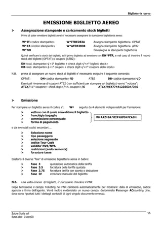 Biglietteria Aerea


                            EMISSIONE BIGLIETTO AEREO
        Assegnazione stampante e caricamento stock biglietti
        Prima di poter emettere biglietti aerei e’ necessario assegnare la stampante biglietteria aerea:

         W*IT<codice stampante>                   W*ITDE283A                Assegna stampante biglietteria OPTAT
         W*AT<codice stampante>                   W*ATDE2838                Assegna stampante biglietteria ATB2
         W*NO                                                               Disassegna la stampante biglietteria
        Quindi verificare lo stock dei biglietti, ed il primo biglietto ad emettere con DN*PTR, e nel caso di inserire il nuovo
        stock dei biglietti (OPTAT) o couponi (ATB2):
        DN<cod. stampante>/<1° biglietto + check digit>/<n° biglietti stock>
        DB<cod. stampante>/<1° coupon + check digit>/<n° coupons dello stock>

N.B.    prima di assegnare un nuovo stock di biglietti e’ necessario eseguire il seguente comando:
        OPTAT:            DN<codice stampante>/D                       ATB2               DB<codice stamapnte>/D
        Eventuali rimanenze di couponi ATB2 (non sufficienti per stampare un biglietto) vanno “ voidate”:
        ATCX/<1° coupone+ check digit>/<n. couponi>/S                  ATCX/95477441235534/3/S




        Emissione

Per stampare un biglietto aereo il codice e’:        W‡       seguito da 4 elementi indispensabili per l'emissione:
                 vettore con il quale convalidare il biglietto
                 franchigia bagaglio
                                                                              W‡AAZ‡BA*02P‡KP9‡FCASH
                 commissione percentuale
                 forma di pagamento

e da evenutali codici secondari….
                 Selezione nome
                 tipo passeggero
                 selezione segmento
                 codice Tour Code
                 validita’ NVB/NVA
                 restrizioni (endorsements)
                 forzatura tasse

Esistono 4 diverse “fasi” di emissione biglietteria aerea in Sabre:
                 Fase   3          quotazione automatica della tariffa
                 Fase   3.5        forzatura della tariffa quotata
                 Fase   3.75       forzatura tariffa con sconto o deduzione
                 Fase   IV         creazione manuale del biglietto


N.B.    Una volta emessi il/i biglietti, e’ necessario chiudere il PNR.
Dopo l'emissione il campo Ticketing nel PNR cambierá automaticamente per mostrare: data di emissione, codice
agenzia e firma dell'agente. Verrà inoltre evidenziato un nuovo campo, denominato Passenger ACcounting Line,
dove sono riportati tutti i dettagli contabili di ogni singolo documento emesso.




Sabre Italia srl                                                                                                            56
Base.doc 01oct00
 