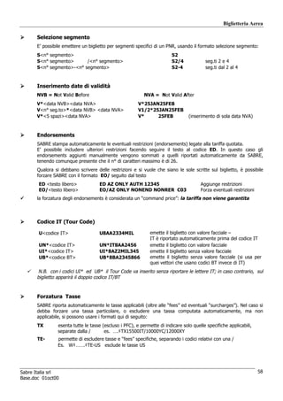 Biglietteria Aerea

      Selezione segmento
      E’ possibile emettere un biglietto per segmenti specifici di un PNR, usando il formato selezione segmento:
      S<n° segmento>                                                     S2
      S<n° segmento>      /<n° segmento>                                 S2/4            seg.ti 2 e 4
      S<n° segmento>-<n° segmento>                                       S2-4            seg.ti dal 2 al 4


      Inserimento date di validità
      NVB = Not Valid Before                               NVA = Not Valid After
      V*<data NVB><data NVA>                            V*25JAN25FEB
      V<n° seg.to>*<data NVB> <data NVA>                V1/2*25JAN25FEB
      V*<5 spazi><data NVA>                             V*     25FEB             (inserimento di sola data NVA)



      Endorsements
      SABRE stampa automaticamente le eventuali restrizioni (endorsements) legate alla tariffa quotata.
      E’ possibile includere ulteriori restrizioni facendo seguire il testo al codice ED. In questo caso gli
      endorsements aggiunti manualmente vengono sommati a quelli riportati automaticamente da SABRE,
      tenendo comunque presente che il n° di caratteri massimo è di 26.
      Qualora si debbano scrivere delle restrizioni e si vuole che siano le sole scritte sul biglietto, è possibile
      forzare SABRE con il formato EO/ seguito dal testo
       ED <testo libero>            ED AZ ONLY AUTH 12345                              Aggiunge restrizioni
       EO/<testo libero>            EO/AZ ONLY NONEND NONRER C03                       Forza eventuali restrizioni
      la forzatura degli endorsements è considerata un “command price”: la tariffa non viene garantita



      Codice IT (Tour Code)

       U<codice IT>                 U8AA2334MIL               emette il biglietto con valore facciale –
                                                              IT è riportato automaticamente prima del codice IT
       UN*<codice IT>               UN*IT8AA2456              emette il biglietto con valore facciale
       UI*<codice IT>               UI*8AZ2MIL345             emette il biglietto senza valore facciale
       UB*<codice BT>               UB*8BA2345866             emette il biglietto senza valore facciale (si usa per
                                                              quei vettori che usano codici BT invece di IT)
       N.B. con i codici UI* ed UB* il Tour Code va inserito senza riportare le lettere IT; in caso contrario, sul
      biglietto apparirà il doppio codice IT/BT



      Forzatura Tasse
      SABRE riporta automaticamente le tasse applicabili (oltre alle “fees” ed eventuali “surcharges”). Nel caso si
      debba forzare una tassa particolare, o escludere una tassa computata automaticamente, ma non
      applicabile, si possono usare i formati qui di seguito:
       TX       esenta tutte le tasse (escluso i PFC), e permette di indicare solo quelle specifiche applicabili,
                separate dalla /       es. ….‡TX15500IT/10000YC/12000XY
       TE-      permette di escludere tasse e “fees” specifiche, separando i codici relativi con una /
                Es. W‡…….‡TE-US esclude le tasse US




Sabre Italia srl                                                                                                     58
Base.doc 01oct00
 