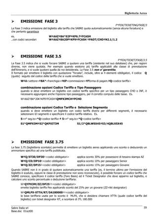 Biglietteria Aerea

        EMISSIONE FASE 3
                                                                                        F*FOX/TICKETING/FASE/3
La Fase 3 indica emissione del biglietto alla tariffa che SABRE quota automaticamente (senza alcuna forzatura) e
che pertanto garantisce
es.                              W‡AAZ‡BA*02P‡KP6.7‡FCASH
..con codici secondari           W‡AAZ‡BA20P‡KP9‡FCASH ‡PADT/CHD‡N2.1/1.2




        EMISSIONE FASE 3.5
                                                                                             F*FOX/TICKET/FASE/3.5
La Fase 3.5 indica che si vuole forzare SABRE a quotare una tariffa (esistente nel suo database) che, per ragioni
diverse, non viene quotata. Per esempio quando esistono più tariffe applicabili alla classe di prenotazione
dell’itinerario, e si vuole quotare quella da noi deisiderata. La Fase 3.5 non e’ garantita.
Il formato per emettere il biglietto con quotazione “forzata”, include, oltre ai 4 elementi obbligatori, il codice Q
(quote) seguito dal codice della tariffa che si vuole emettere.
        W‡A<vettore>‡BA*<franchigia>‡KP<commissione>‡Fforma di pagam.‡Q<codice tariffa>

        combinazione opzioni Codice Tariffa e Tipo Passeggero
        quando si deve emettere un biglietto con codice tariffa specifico per un tipo passeggero CHD o INF, è
        necessario aggiungere anche l’opzione tipo passeggero, per il corretto computo delle tasse. Es.
        W‡AAZ‡BA*20K‡KP9‡FCASH‡QMPX3MCH‡PCHD


        combinazione opzioni Codice Tariffa e Selezione Segmento
        quando si deve emettere un biglietto con codici tariffa diversi per differenti segmenti, è necessario
        selezionare il/i segmenti e specificare il codice tariffa relativo. Es.
        S<n° seg.to>*Q<codice tariffa>‡ S<n° seg.to>*Q<codice tariffa>
        S1*QMPX3M‡S2*QKPXIT3M                            S1/2*QBLWSX45‡S3/4QBLXSX45




        EMISSIONE FASE 3.75
La fase 3.75 (biglietteria scontata) permette di emettere un biglietto aereo applicando uno sconto o deducendo un
ammontare specifico ad una tariffa pubblicata.

        W‡Q/ST30/DP30‡<codici obbligatori>               applica sconto 30% per possessore di tessera stampa AZ
        W‡Q/CD/DP10‡<codici obbligatori>                 applica sconto 10% per passeggero Senior
        W‡Q/ZZ/DP15‡<codici obbligatori>                 applica sconto 15% per passeggero Giovane
Quando SABRE non è in grado di quotare automaticamente una tariffa (es. il termine ultimo per l’emissione del
biglietto è scaduto, oppure le classi di prenotazione non sono riconosciute), è possibile forzare un codice tariffa che
SABRE conosce, specificare il codice tariffa (Fare Basis) ed il Ticket Designator che deve apparire sul biglietto, e
calcolare uno sconto percentuale o deduzione tariffaria:
        W‡QYPX3M/ZZ/DP25‡‡<codici obbligatori>
        emette biglietto tariffa Pex applicando sconto del 25% per un giovane (ZZ=tkt designator)
        W‡QMLPX-XTTA/RT/DA180000‡‡<codici obbligatori>
        la base tariffaria usata per lo sconto è MLPX, che si desidera chiamare XTTA (quale codice tariffa del
        biglietto) con ticket designator RT, e scontare di ITL 180.000


Sabre Italia srl                                                                                                    59
Base.doc 01oct00
 