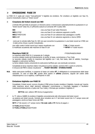 Biglietteria Aerea

       EMISSIONE FASE IV
La FASE IV e’ usata per creare “manualmente” il biglietto da emettere. Per emettere un biglietto con fase IV,
occorre innanzitutto creare un “ticket record”

       Creazione del ticket record con WD
       L’entrata WD permette di prezzare un itinerario aereo e memorizzare automaticamente la quotazione in un
       “ticket record” (fase IV); è sufficiente sostuire al comando WP il codice WD:

       WD                                       crea una Fase IV per tutto l’itinerario
       WDS1/3*QY                                crea una Fase IV con selezione segmenti e tariffa
       WDQY‡PADT/CHD                            crea una Fase IV con selezione tipo passeggero e tariffa
       WDS1/OP                                  crea una fase IV con selezione segmento e ritorno OPEN

        come per le entrate della Fase IV, WD non può convertire la quotazione in una ticket record se il PNR non
        è stato prima chiuso e quindi rivisualizzato.
       Una volta creato il ticket record puo’ essere visualizzato con            **W<n° ticket record>
       O modificato accedendo alla maschera di fase IV con                       **WTKT<n° ticket record>


       Maschera FASE IV                                                          F*FOX/PHASEIV/MASK
       La maschera della FASE IV e’ composta da 3 videate.
       La prima videata mostra gli Endorsements, la tariffa, le tasse, commissione e Tour Code.
       La seconda videata mostra la maschera del biglietto con i voli, fare basis, date di validita’, franchigia
       bagaglio e costruzione tariffaria.
       La terza videata mostra unicamente la costruzione tariffaria per una eventuale correzione
       Completata la terza maschera Sabre rivisualizza la prima videata: premere ESC e pulire lo schermo.
       A chiusura del PNR lo stesso visualizzera’ .. TICKET RECORD - STORED/FARED

N.B.   Nella costruzione tariffaria, in presenza di tassa col codice XT, è obbligatoria la scomposizione delle tasse
       sommate. In caso di tassa XF, questa deve essere in ultima posizione, seguita dal codice della
       città/aeroporto a cui si applica, e dall’importo in USD.


       Emissione biglietto con FASE IV
       Completato il ticket record, occorre chiudere il PNR prima di poter emettere il biglietto. Avendo gia’ inserito
       nella maschera alcuni degli elementi obbligatori (commissione e franchigia bagalgio) e facoltativi
       (restrizioni/endorsements e codice del Tour Code), il formato per emettere il biglietto e’:

               W‡T‡A<cod. vettore>‡F<forma di pagamento>

       la T indica a SABRE di emettere il biglietto concordemente alle informazioni del ticket record
       se esistono più ticket records, l’entrata deve includere sia il n° del ticket record che il n° campo nome del
       passeggero, anche se fosse l’unico del PNR.
       W‡T<n° tkt record><n° campo nome>‡A<cod. vett.>‡F<forma di pagam.>
       W‡T1N1.2‡AAZ‡FCASH
       W‡T1N1.1‡T2N1.2‡AAZ‡FCASH




Sabre Italia srl                                                                                                   60
Base.doc 01oct00
 