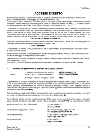 Total Access


                                         ACCESSO DIRETTO
Accesso Diretto permette a un terminale SABRE di accedere ai database di diversi vettori aerei, definiti Host,
grazie ad una trasmissione di messaggio, pur rimanendo nell’area SABRE.
Questa capacità è resa possibile da un “commutatore” a Tulsa (ove ha sede l’Host SABRE), semplicemente facendo
precedere il formato SABRE dal tasto ¤ seguito dal codice di 3 lettere del vettore, (es. ¤QAZ/..) o, nel solo caso di
richiesta disponibilità, dal formato SABRE seguito dal tasto ¤ e codice vettore (es. … ¤AZ)
Ciò permette di comunicare con il vettore e vedere l’informazione direttamente nel suo Database. L’informazione è
inviata all’area di lavoro SABRE dal commutatore medesimo, dove è mantenuta per un periodo massimo di 40
secondi. Ogni entrata successiva dovrà essere effettuata entro 40 secondi dalla richiesta originale, dato che il
commutatore cerca tutte le linee disponibili, e tutte quelle che non sono state utilizzate per 40 secondi o più
vengono rese disponibili per altre richieste. In tal caso la risposta ad un’eventuale richiesta successiva sarà:
                                  ‡NO PRIOR AVL REQUEST ON FILE‡
Eccezione a questo tempo limite è l’entrata di vendita, che deve avvenire entro 2 minuti dalla richiesta originale. Se
l’entrata è effettuata oltre il suddetto tempo limite, la risposta sarà:
                                    ‡AVAIL EXPIRED‡
La risposta sarà in formato SABRE, per facilitare la lettura. Essa rifletterà la disponibilità come appare nel sistema
di prenotazone del vettore.
Tutte le entrate di vendita, ed il completamento del PNR avvengono in SABRE. A chiusura della transazione viene
inviato un messaggio all’Host per notificare la vendita.
 Per visualizzare la lista dei partecipanti all'accesso diretto, e relativo codice tri-letterale: F*QQEPOH (dalla A alla F)
e F*QLAKKR (dalla G alla Z).
In F*SMENCQ si visualizza la lista dei vettori in Accesso Diretto partecipanti con mappa dei posti a sedere


        Richiesta disponibilità e Vendita in Accesso Diretto:
                          1<data><coppia città>¤<cod. vettore>               120OCTROMBKK¤TG
     oppure               ¤<cod. 3 lett>/1<data><coppia città>               ¤QTG/120OCTROMBKK

                           0<n°posti><classe><n°riga da 7 a 16>              01Y7

La prenotazione si puo' fare solo dopo aver richiesto la disponibilità in Accesso Diretto. Il rigo a vendere sarà da 7
in poi. A chiusura del PNR lo status del segmento diverrà HK e non potrà essere cambiato in US/UC dal vettore.
SABRE provvede automaticamente ad inviare un messaggio "teletype" al vettore. Tutti i segmenti venduti in
"direct access" sono garantiti dalla compagnia. La garanzia viene aggiunta automaticamente alla fine del segmento
venduto in accesso diretto (/TATG).

Se la visualizzazione della disponibilità in accesso diretto mostra una classe di prenotazione completa, ovvero a 0,
per vendere in lista d’attesa occorre aggiungere al formato di vendita il codice LL

Accesso Diretto significa non solo visualizzare la disponibilita’ aerea, ma una serie di altre informazioni. A margine
alcuni esempi (i formati non sono validi per tutti i vettori: consultare il manuale F*TTL per opzioni/formati relativi).

Visualizzazione FLIFO (Flight information)                  2<n.volo>/<data>
                                                            2BA511/10SEP
Visualizzazione mappe posti a sedere                        4G*<volo,classe,data,coppia apt>-AC
                                                            4G*AZ600J15SEPMXPEWR-AC
Visualizzazione tariffe                                     ¤<cod. Vettore>/FQ<coppia citta’ e data>
                                                            ¤QAF/FQBLQPPT2OCT
Visualizzazione DRS                                         ¤<cod. Vettore>/Y
                                                            ¤QAF/Y/OFFERTE


Sabre Italia srl                                                                                                         62
Base.doc 01oct00
 