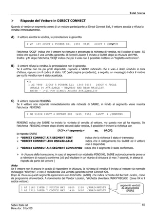 Total Access

        Risposte del Vettore in DIRECT CONNECT
Quando si vende un segmento aereo di un vettore partecipante al Direct Connect Sell, il vettore accetta o rifiuta la
vendita immediatamente.

A)   il vettore accetta la vendita, la prenotazione è garantita

             1 QF     16Y 20OCT 2 FCOBKK SS1           1455       0645   21OCT 3 /DCQF/N


     l’etichetta /DCQF indica che il vettore ha ricevuto e processato la richiesta di vendita, ed il codice di stato SS
     indica che questa è una vendita garantita. Il Record Locator è inviato a SABRE dopo la chiusura del PNR.
     Inoltre /N dopo l’etichetta /DCQF indica che per il volo non è possibile mettere un “biglietto elettronico”.

B)    Il vettore rifiuta la vendita, la prenotazione non è garantita.
     Se il vettore non ha più posti disponibili, risponde a SABRE indicando che il volo è stato venduto in lista
     d’attesa, oppure con il codice di stato UC (vedi pagina precedente); a seguito, un messaggio indica il motivo
     per cui la vendita non è stata accettata.

             *I«
              1 AZ 798Y 23OCT 5 FCOBKK LL1 1340 0510     24OCT 6 /DCAZ
               UNABLE 00 AVAILABLE – REQUEST HAS BEEN WAITLIST
               ENTER - 1¤I1 FOR DIRECT ACCESS AVAILABILITY



C)    Il vettore risponde PENDING
     Se il vettore non risponde immediatamente alla richiesta di SABRE, in fondo al segmento viene inserita
     l’etichetta PENDING

             1 LH 5302H 23OCT 6 MUCBKK SS1               1455     0550     24OCT     6 /PENDING


     PENDING indica che SABRE ha inviato la richiesta di vendita al vettore, ma questo non gli ha risposto. Se
     l’etichetta PENDING rimane dopo diversi secondi dalla vendita, è possibile ri-inviare la richiesta con
                                         0RCF<n° segmento>                es.      0RCF2
     la risposta SABRE
        *DIRECT CONNECT AIR SEGMENT SENT       indica che la richiesta è stata ri-tramesssa
        *DIRECT CONNECT LINK UNAVAILABLE        indica che il collegamento tra SABRE ed il vettore
                                                non è disponibile
        *DIRECT CONNECT AIR SEGMENT CONFIRMED indica che il segmento è stato confermato.

         A chiusura della transazione, in caso di segmenti con etichetta PENDING, SABRE automaticamente prova a
        a richiedere di nuovo la conferma (ciò può risultare in un ritardo di chiusura di max 7 secondi, in attesa di
        risposta da parte del vettore )
Nota
Se il vettore non è ancora in grado di rispondere in chiusura, la richiesta di vendita è inviata al vettore via normale
messaggio “teletype”, e non è considerata una vendita garantita Direct Connect Sell.
Dopo la chiusura questi segmenti appariranno con l’etichetta /ABRQ che indica richiesta del Record Locator, come
da programma Answerback. A ricevimento del Vendor Locator, l’etichetta diventerà /ABXX*RECLOC (dove XX è il
codice vettore)
                                                                                                 segmenti venduti
        1 AZ 318L 23FEB 2 FCOCDG HK2              0905     1110     /ABAZ*KMT5IV                  da disponibilità
        2 AZ 371L 28FEB 7 CDGVCE HK2              1430     1610     /ABAZ*KMT5IV                      SABRE




Sabre Italia srl                                                                                                     65
Base.doc 01oct00
 