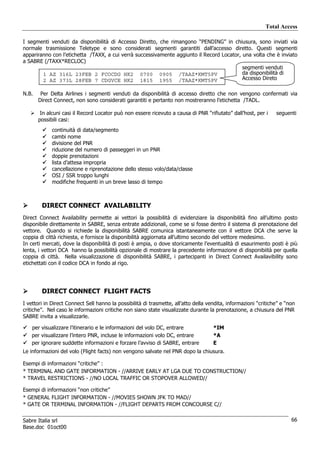Total Access

I segmenti venduti da disponibilità di Accesso Diretto, che rimangono “PENDING” in chiusura, sono inviati via
normale trasmissione Teletype e sono considerati segmenti garantiti dall’accesso diretto. Questi segmenti
appariranno con l’etichetta /TAXX, a cui verrà successivamente aggiunto il Record Locator, una volta che è inviato
a SABRE (/TAXX*RECLOC)
                                                                                           segmenti venduti
        1 AZ 316L 23FEB 2 FCOCDG HK2 0700 0905 /TAAZ*KMT5PV                                da disponibilità di
        2 AZ 373L 28FEB 7 CDGVCE HK2 1815 1955 /TAAZ*KMT5PV                                Accesso Direto

N.B.    Per Delta Airlines i segmenti venduti da disponibilità di accesso diretto che non vengono confermati via
       Direct Connect, non sono considerati garantiti e pertanto non mostreranno l’etichetta /TADL.

        In alcuni casi il Record Locator può non essere ricevuto a causa di PNR “rifiutato” dall’host, per i     seguenti
       possibili casi:
             continuità di data/segmento
             cambi nome
             divisione del PNR
             riduzione del numero di passeggeri in un PNR
             doppie prenotazioni
             lista d’attesa impropria
             cancellazione e riprenotazione dello stesso volo/data/classe
             OSI / SSR troppo lunghi
             modifiche frequenti in un breve lasso di tempo



        DIRECT CONNECT AVAILABILITY
Direct Connect Availability permette ai vettori la possibilità di evidenziare la disponibilità fino all’ultimo posto
disponibile direttamente in SABRE, senza entrate addizionali, come se si fosse dentro il sistema di prenotazione del
vettore. Quando si richiede la disponibilità SABRE comunica istantaneamente con il vettore DCA che serve la
coppia di città richiesta, e fornisce la disponibilità aggiornata all’ultimo secondo del vettore medesimo.
In certi mercati, dove la disponibilità di posti è ampia, o dove storicamente l’eventualità di esaurimento posti è più
lenta, i vettori DCA hanno la possibilità opzionale di mostrare la precedente informazione di disponibiità per quella
coppia di città. Nella visualizzazione di disponibilità SABRE, i partecipanti in Direct Connect Availavibility sono
etichettati con il codice DCA in fondo al rigo.




        DIRECT CONNECT FLIGHT FACTS
I vettori in Direct Connect Sell hanno la possibilità di trasmette, all’atto della vendita, informazioni “critiche” e “non
critiche”. Nel caso le informazioni critiche non siano state visualizzate durante la prenotazione, a chiusura del PNR
SABRE invita a visualizzarle.

   per visualizzare l’itinerario e le informazioni del volo DC, entrare              *IM
   per visualizzare l’intero PNR, incluse le informazioni volo DC, entrare           *A
   per ignorare suddette informazioni e forzare l’avviso di SABRE, entrare           E
Le informazioni del volo (Flight facts) non vengono salvate nel PNR dopo la chiusura.

Esempi di informazioni “critiche” :
* TERMINAL AND GATE INFORMATION - //ARRIVE EARLY AT LGA DUE TO CONSTRUCTION//
* TRAVEL RESTRICTIONS - //NO LOCAL TRAFFIC OR STOPOVER ALLOWED//

Esempi di informazioni “non critiche”
* GENERAL FLIGHT INFORMATION - //MOVIES SHOWN JFK TO MAD//
* GATE OR TERMINAL INFORMATION - //FLIGHT DEPARTS FROM CONCOURSE C//


Sabre Italia srl                                                                                                        66
Base.doc 01oct00
 