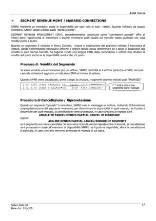Total Access

        SEGMENT REVENUE MGMT / MARRIED CONNECTIONS
SABRE mantiene un inventario locale di disponibilità per ogni volo di tutti i vettori. Quando richiesto da questo
inventario, SABRE vende il posto quale “punto a punto”.
SEGMENT REVENUE MANAGEMENT (SRM), precedentemente conosciuto come “connessioni sposate” offre ai
vettori aerei l’opportunità di mantenere il proprio inventario posti basato sul mercato volato piuttosto che sulla
vendita punto a punto.
Quando un segmento è venduto in Direct Connect, origine e destinazione dei segmenti richiesti è trasmessa al
vettore, dando l’informazione necessaria affinchè il vettore stesso possa determinare se il posto è disponibile alla
vendita in quel preciso mercato. Se l’agente vende una singola tratta della connessione il vettore può rifiutare la
vendita del posto anche se la disponibilità mostra che c’è posto.


        Processo di Vendita del Segmento
        Se viene venduta una connessione per un vettore, SABRE controlla se il vettore partecipa al SRM, nel qual
        caso alla richiesta è aggiunto un indicatore SRM ed inviato al vettore.

        Quando il PNR viene visualizzato, prima o dopo la chiusura, i segmenti saranno indicati quali “MARRIED”
          1 DL 729Y 15SEP T*ORDATL SS1              1110A     201P /PENDING                l’ * indica che i due
          2 DL 617Y 15SEP T ATLMIA*SS1               340P     536P /PENDING                segmenti sono “sposati



        Procedura di Cancellazione / Riprenotazione
        Quando un segmento “sposato” è cancellato, SABRE invia in messaggio al vettore, indicando l’informazione
        origine/destinazione del segmento rimanente, per determinare la disponibilità in quel mercato: se il posto è
        disponibile per quel mercato, la cancellazione viene processata, in caso contrario la risposta sarà
                         UNABLE TO CANCEL-DENIES PARTIAL CANCEL OF MARRIAGE
        oppure
                                 AIRLINE DENIES PARTIAL CANCEL/REBOOK OF SEGMENTS
        ed il segmento non viene cancellato. Se non viene ricevuta alcuna risposta entro 3 secondi, la cancellazione
        sarà processata in base all’inventario di disponibilità SABRE: se il posto è disponibile, allora la cancellazione
        è accettata, in caso contrario verranno evienziate le risposte di cui sopra.




Sabre Italia srl                                                                                                      67
Base.doc 01oct00
 