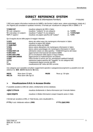 Introduzione




                           DIRECT REFERENCE SYSTEM
                                     (Archivio di Informazione Fornitori)                                F*FOX/DRS

I DRS sono pagine informative mantenute da SABRE e dai fornitori (vettori aerei, catene autonoleggio, hotels etc.)
che l’Agente può consultare in qualsiasi momento. Il formato per visualizzare le categorie DRS in SABRE è Y

Y/SAB/CAT                       visualizza   categorie dei DRS in Sabre
Y/<cod. categoria>              visualizza   i “subjects” di una categoria                  es. Y/SYS
Y/<cod.categ.>/<subject>        visualizza   il “subject” di una categoria                  es. Y/SYS/QAZ
Y/P<n° pagina>                  visualizza   una pagina specifica del “subject”             es. Y/P3

Qui di seguito alcune delle pagine di maggior interesse:
Y/SYS                           elenco dei vettori aerei che mantengono informazioni in Sabre
Y/SYS/QAZ                       visualizza le pagine DRS Alitalia
Y /SAB/HOT                      ultimissime notizie del SABRE
Y/HHL                           elenco catene alberghiere che mantengono informazioni in Sabre
Y/CAR                           elenco catene autonoleggio che mantengono informazioni in Sabre
Y/SAB/HOT/18                    ultimissime notizie con data specifica - Y/SAB/HOT/(giorno del mese)
Y/INT/HOT                       aggiornamenti Internazionali del sistema SABRE
Y/INT/HOT/P80                   per la consultazione della pagina in lingua Italiana.
Y/SAB/IMP/INDEX                 aggiornamenti di implementazioni nel sistema.
Y/EXT                           indice fornitori di servizi vari (es. prenotazione spettacoli teatrali)
Y/P21                           esposizione pagina specifica del “soggetto” di una categoria DRS
Y*                              ri-esposizione pagina corrente del DRS
Y/P1                            visualizzazione del’ indice del DRS corrente

Una categoria ove è possibile consultare suggerimenti operativi e spiegazioni/accorgimenti su possibili errori del
sistema è la SCS (SABRE Customer Service).

MD25            Move down 25 righe                         MU50             Move up 50 righe
MD/25           Move down alla riga 25




        Visualizzazione D.R.S. in Accesso Diretto
E’ possibile accedere ai DRS dei vettori, direttamente nel loro database.

¤QIB/Y/ITALIA                   visualizza direttamente in Iberia informazioni per il mercato italiano

¤QAZ/ZZ§STK                     visualizza in Alitalia informazioni scioperi trasporto aereo in Italia


I formati per accedere ai DRS, in Total Access, sono visualizzabili in…

F*TTL/<cod. triletterale vettore>/DRS                                       F*TTL/QAZ/DRS




Sabre Italia srl                                                                                                     5
BASE.doc 01.10.00
PV
 