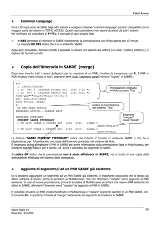 Total Access

        Common Language
Circa 120 input sono accettati dagli altri sistemi e vengono chiamati "common language" perche' compatibili con la
maggior parte dei sistemi in TOTAL ACCESS. Questi input potrebbero non essere accettati da tutti i sistemi.
Per verificare ciò consultare in F*TTL, il manuale di ogni singolo Host

     ¤¤RES permette di ritornare in SABRE mantenendo la comunicazione con l’Host aperta per 15 minuti.
     La risposta OK RES indica che si è in ambiente SABRE

Dopo aver consultato i formati corretti è possibile ri-entrare nel sistema del vettore (¤¤<cod. 3 lettere Vettore>), e
digitare il/i formati corretti




        Copia dell'itinerario in SABRE (merge)
Dopo aver inserito tutti i campi obbligatori per la creazione di un PNR, chiudere la transazione con E. Il PNR in
Multi Accesso viene chiuso, e tutti i segmenti aerei (solo i segmenti aereo) verrano “copiati” in SABRE::

   *A«
    1. 1MOSSO/SANDRO
                                                                                    Prenotazione efettuata
    1 TG 943 Y TH18MAR FCOBKK HS1                 1455 0725 *1                      in Multi-accesso Thai
    2 TG 940 Y TH25MAR BKKFCO HS1                 2350 0810 *1
   FONE-QXD***AAL2697MIL02-667361-A
   TKT- TAX/1500/05MAR
   RCVD-PV/SIG. MOSSO
   E«                                                                codice di prenotazione
    OK PNR ADDR KTYP4D                                               del sistema Thai
   INDEXING ACTIVE...PLEASE WAIT
                                                                                               Segmenti
   INDEXING COMPLETE                                                                           “merged”
    CURRENT SABRE ITINERARY                                                                    ossia “copiati”
    1 TG 943Y 18MAR 4 FCOBKK GK1              1455    0725      19MAR 5
                                                                      /MGTG*KTYP4D
    2 TG 940Y 25MAR 4 BKKFCO GK1              2350    0810      26MAR 5
                                                                      /MGTG*KTYP4D

La dicitura "SABRE CURRENT ITINERARY" indica che l'utente e' tornato in ambiente SABRE e che ha a
disposizione, per informazione, una copia dell'itinerario prenotato nel sistema del Host.
È necessario quindi completare il PNR in SABRE per avere informazioni sulla prenotazione fatta in MultiAccesso, per
emettere biglietti, fatture per il cliente, ed avere l’ accredito dei segmenti in SABRE.

Il codice GK indica che la prenotazione non è stata effettuata in SABRE, ma si tratta di una copia della
prenotazione effettuata nel sistema della compagnia.



        Aggiunta di segmento/i ad un PNR SABRE già esistente

Se si desidera aggiungere un segmento ad un PNR SABRE già esistente, è importante assicurarsi che lo stesso sia
attivo nell’area di lavoro, prima di accedere al MultiAccesso, così che l’itinerario “copiato” verrà aggiunto al PNR
esistente. In caso di nuova prenotazione, prima di accedere al MultiAccesso accertarsi che nessun PNR esistente sia
attivo in SABRE, altrimenti l’itinerario verrà “copiato” ed aggiunto al PNR in SABRE.

E’ possibile chiudere un PNR creato/modificato in MultiAccesso e “copiare” segmenti specifici in un PNR SABRE, con
il comando E¤ e quindi la richiesta di “merge” selzionando il/i segmenti da trasferire in SABRE




Sabre Italia srl                                                                                                   69
Base.doc 01oct00
 
