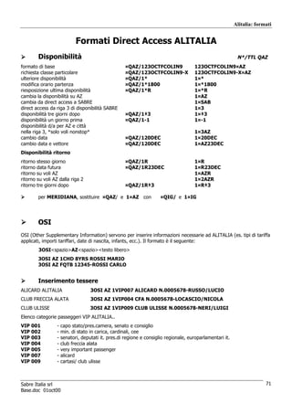 Alitalia: formati


                               Formati Direct Access ALITALIA
          Disponibilità                                                                                       N*/TTL QAZ
formato di base                                        ¤QAZ/123OCTFCOLIN9               123OCTFCOLIN9¤AZ
richiesta classe particolare                           ¤QAZ/123OCTFCOLIN9-X             123OCTFCOLIN9-X¤AZ
ulteriore disponibilità                                ¤QAZ/1*                          1¤*
modifica orario partenza                               ¤QAZ/1*1800                      1¤*1800
riesposizione ultima disponibilità                     ¤QAZ/1*R                         1¤*R
cambia la disponibilità su AZ                                                           1¤AZ
cambia da direct access a SABRE                                                         1¤SAB
direct access da riga 3 di disponibilità SABRE                                          1¤3
disponibilità tre giorni dopo                          ¤QAZ/1‡3                         1¤‡3
disponibilità un giorno prima                          ¤QAZ/1-1                         1¤-1
disponibilità d/a per AZ e città
nella riga 3, *solo voli nonstop*                                                       1¤3AZ
cambio data                                            ¤QAZ/120DEC                      1¤20DEC
cambio data e vettore                                  ¤QAZ/120DEC                      1¤AZ23DEC
Disponibilità ritorno
ritorno   stesso giorno                                ¤QAZ/1R                          1¤R
ritorno   data futura                                  ¤QAZ/1R23DEC                     1¤R23DEC
ritorno   su voli AZ                                                                    1¤AZR
ritorno   su voli AZ dalla riga 2                                                       1¤2AZR
ritorno   tre giorni dopo                              ¤QAZ/1R‡3                        1¤R‡3

          per MERIDIANA, sostituire ¤QAZ/ e 1¤AZ con                    ¤QIG/ e 1¤IG




          OSI
OSI (Other Supplementary Information) servono per inserire informazioni necessarie ad ALITALIA (es. tipi di tariffa
applicati, importi tariffari, date di nascita, infants, ecc.). Il formato è il seguente:
          3OSI<spazio>AZ<spazio><testo libero>
          3OSI AZ 1CHD 8YRS ROSSI MARIO
          3OSI AZ FQTB 12345-ROSSI CARLO


          Inserimento tessere
ALICARD ALITALIA                      3OSI AZ 1VIP007 ALICARD N.0005678-RUSSO/LUCIO
CLUB FRECCIA ALATA                    3OSI AZ 1VIP004 CFA N.0005678-LOCASCIO/NICOLA
CLUB ULISSE                           3OSI AZ 1VIP009 CLUB ULISSE N.0005678-NERI/LUIGI
Elenco categorie passeggeri VIP ALITALIA..
VIP 001             -   capo stato/pres.camera, senato e consiglio
VIP 002             -   min. di stato in carica, cardinali, cee
VIP 003             -   senatori, deputati it. pres.di regione e consiglio regionale, europarlamentari it.
VIP 004             -   club freccia alata
VIP 005             -   very important passenger
VIP 007             -   alicard
VIP 009             -   cartasi/ club ulisse



Sabre Italia srl                                                                                                           71
Base.doc 01oct00
 