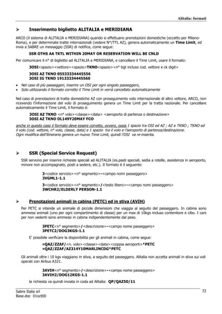 Alitalia: formati

        Inserimento biglietto ALITALIA e MERIDIANA
ARCO (il sistema di ALITALIA e MERIDIANA) quando si effettuano prenotazioni domestiche (eccetto per Milano-
Roma), e per determinate tratte internazionali (vedere N*/TTL AZ), genera automaticamente un Time Limit, ed
invia a SABRE un messaggio (SSR) di notifica, come segue:
        SSR OTHS AA TKTL WITHIN 20MAY OR RESERVATION WILL BE CNLD
Per comunicare il n° di biglietto ad ALITALIA e MERIDIANA, e cancellare il Time Limit, usare il formato:
        3OSI<spazio><vettore><spazio>TKNO<spazio><n° bgt incluso cod. vettore e ck digit>
        3OSI AZ TKNO 05533334445556
        3OSI IG TKNO 19133334445560
• Nel caso di più passeggeri, inserire un OSI per ogni singolo passeggero.
• Solo utilizzando il formato corretto il Time Limit in verrà cancellato automaticamente

Nel caso di prenotazioni di tratte domestiche AZ con proseguimento volo internazionale di altro vettore, ARCO, non
ricevendo l’informazione del volo di proseguimento genera un Time Limit per la tratta nazionale. Per cancellare
automaticamente il Time Limit, il formato è:
        3OSI AZ TKNO <n° volo><classe><data> <aeroporto di partenza o destinazione>
        3OSI AZ TKNO DL149Y20MAY FCO
anche in questo caso il formato deve essere corretto, ovvero, ossia 1 spazio tra OSI ed AZ ; AZ e TKNO ; TKNO ed
il volo (cod. vettore, n° volo, classe, data) e 1 spazio tra il volo e l’aeroporto di partenza/destinazione.
Ogni modifica dell’itinerario genera un nuovo Time Limit, quindi l’OSI va re-inserita.



        SSR (Special Service Request)
   SSR servono per inserire richieste speciali ad ALITALIA (es.pasti speciali, sedia a rotelle, assistenza in aeroporto,
   minore non accompagnato, posti a sedere, etc.). Il formato è il seguente:

                3<codice servizio><n° segmento>-<campo nomi passeggero>
                3VGML1-1.1
                3<codice servizio><n° segmento>/<testo libero>-<campo nomi passeggero>
                3WCHR2/ELDERLY PERSON-1.1


        Prenotazioni animali in cabina (PETC) ed in stiva (AVIH)
   Per PETC si intende un animale di piccole dimensioni che viaggia al seguito del passeggero. In cabina sono
   ammessi animali (uno per ogni compartimento di classe) per un max di 10kgs incluso contenitore e cibo. I cani
   per non vedenti sono ammessi in cabina indipendentemente dal peso.

                3PETC<n° segmento>/<descrizione>-<campo nome passeggero>
                3PETC2/DOG3KGS-1.1
        E’ possibile verificare la disponibilita per gli animali in cabina, come segue:
                ¤QAZ/ZZAF/<n. volo><classe><data><coppia aeroporti>*PETC
                ¤QAZ/ZZAF/AZ314Y10MARLINCDG*PETC

   Gli animali oltre i 10 kgs viaggiano in stiva, a seguito del passeggero. Alitalia non accetta animali in stiva sui voli
   operati con Airbus A321.

                3AVIH<n° segmento>/<descrizione>-<campo nome passeggero>
                3AVIH2/DOG12KGS-1.1
        la richiesta va quindi inviata in coda ad Alitalia: QP/QAZ50/11

Sabre Italia srl                                                                                                       72
Base.doc 01oct00
 