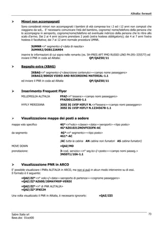 Alitalia: formati

        Minori non accompagnati
        Sono considerati minori non accompagnati i bambini di età compresa tra i 2 ed i 12 anni non compiuti che
        viaggiano da soli,. E’ necessario comunicare l’età del bambino, cognome/ nome/telefono della persona che
        lo accompagna in aeroporto, cognome/nome/telefono ed eventuale indirizzo della persona che lo ritira allo
        scalo d’arrivo. Dai 2 ai 4 anni occorre prenotare 2 posti (extra hostess obbligatorio); dai 4 ai 7 anni l’extra
        hostess è facoltativa; dai 7 ai 12 anni normale procedura UMNR.

                 3UMNR<n° segmento>/<data di nascita>
                 3UMNR2/DOB12JAN94
        inserire le informazioni di cui sopra nelle remarks (es. 5H-PRES APT PMO RUSSO LINO PH.091-335577) ed
        inviare il PNR in coda ad Alitalia:                       QP/QAZ50/11


        Bagaglio extra (XBAG)
                 3XBAG<n° segmento>/<descrizione contenuto>-<campo nome passeggero>
                 3XBAG2/80KGS VIDEO AND RECORDING MATERIAL-1.1
        ed inviare il PNR in coda ad Alitalia                        QP/QAZ50/11


        Inserimento Frequent Flyer
        MILLEMIGLIA ALITALIA              FFAZ<n° tessera>-<campo nomi passeggero>
                                          FFAZ00123456-1.1
        HYFLY MERIDIANA                   3OSI IG 1VIP HIFLY N.<n°tessera>-<campo nomi passeggero>
                                          3OSI IG 1VIP HIFLY N.12345678-1.1


        Visualizzazione mappa dei posti a sedere
mappa volo specifico                      4G*<n°volo><classe><data><aeroporti>-<tipo posto>
                                          4G*AZ610J12NOVFCOJFK-AC
da segmento                               4G*<n° segmento>-<tipo posto>
                                          4G1*-AC
                                          (AC tutta la cabina AN cabina non fumatori AS cabina fumatori)
MOVE DOWN                                 ¤QAZ/MD
prenotazione:                             3<cod. servizio><n° seg.to>/<posto>-<campo nomi passeg.>
                                          3NSST1/10A-1.1


        Visualizzazione PNR in ARCO
E’ possibile visualizzare i PNRs ALITALIA in ARCO, ma non si può in alcun modo intervenire su di essi.
Il formato è il seguente:
        ¤QAZ/ZZ*<n° volo>/<data><aeroporto di partenza>-<cognome passeggero>
        ¤QAZ/ZZ*AZ600/20MAYMXP-VERDI
        ¤QAZ/ZZ*<n° di PNR ALITALIA>
        ¤QAZ/ZZ*JFKE2H

Una volta visualizzato il PNR in Alitalia, è necessario ignorarlo:        ¤QAZ/ZZI




Sabre Italia srl                                                                                                    73
Base.doc 01oct00
 