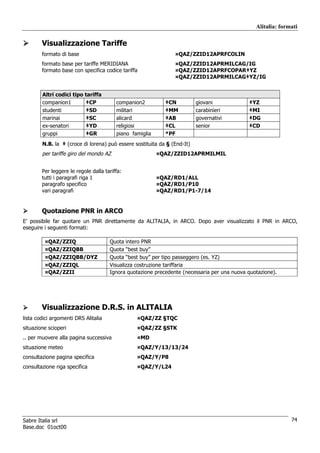 Alitalia: formati

        Visualizzazione Tariffe
        formato di base                                         ¤QAZ/ZZID12APRFCOLIN
        formato base per tariffe MERIDIANA                      ¤QAZ/ZZID12APRMILCAG/IG
        formato base con specifica codice tariffa               ¤QAZ/ZZID12APRFCOPAR‡YZ
                                                                ¤QAZ/ZZID12APRMILCAG‡YZ/IG


        Altri codici tipo tariffa
        companion1        ‡CP            companion2         ‡CN           giovani            ‡YZ
        studenti          ‡SD            militari           ‡MM           carabinieri        ‡MI
        marinai           ‡SC            alicard            ‡AB           governativi        ‡DG
        ex-senatori       ‡YD            religiosi          ‡CL           senior             ‡CD
        gruppi            ‡GR            piano famiglia     *PF
        N.B. la ‡ (croce di lorena) può essere sostituita da § (End-It)
        per tariffe giro del mondo AZ                     ¤QAZ/ZZID12APRMILMIL


        Per leggere le regole dalla tariffa:
        tutti i paragrafi riga 1                          ¤QAZ/RD1/ALL
        paragrafo specifico                               ¤QAZ/RD1/P10
        vari paragrafi                                    ¤QAZ/RD1/P1-7/14


        Quotazione PNR in ARCO
E’ possibile far quotare un PNR direttamente da ALITALIA, in ARCO. Dopo aver visualizzato il PNR in ARCO,
eseguire i seguenti formati:

         ¤QAZ/ZZIQ                    Quota intero PNR
         ¤QAZ/ZZIQBB                  Quota “best buy”
         ¤QAZ/ZZIQBB/DYZ              Quota “best buy” per tipo passeggero (es. YZ)
         ¤QAZ/ZZIQL                   Visualizza costruzione tariffaria
         ¤QAZ/ZZII                    Ignora quotazione precedente (necessaria per una nuova quotazione).




        Visualizzazione D.R.S. in ALITALIA
lista codici argomenti DRS Alitalia              ¤QAZ/ZZ §TQC
situazione scioperi                              ¤QAZ/ZZ §STK
.. per muovere alla pagina successiva            ¤MD
situazione meteo                                 ¤QAZ/Y/13/13/24
consultazione pagina specifica                   ¤QAZ/Y/P8
consultazione riga specifica                     ¤QAZ/Y/L24




Sabre Italia srl                                                                                              74
Base.doc 01oct00
 