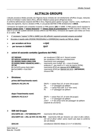Alitalia: formati


                                        ALITALIA GROUPS
L’attuale procedura Alitalia prevede che l’Agenzia faccia richiesta dei voli direttamente all’Ufficio Gruppi, indicando
nel fax di richiesta il codice Sabre (PCC), affinche’ Alitalia lo possa girare all’Agenzia stessa.
A conferma dell’avvenuta creazione del PNR in Arco, l’Agenzia potra’ gestire il gruppo: inserire i nomi, modificare lo
Status dei segmenti, ridurre e dividere il PNR, in una parola GESTIRE il PNR direttamente in ARCO.
L’emissione dei biglietti sarà consentita ricreando un PNR passivo (GK) in SABRE. Il PNR passivo dovrà riportare lo
stesso campo nome, lo stesso itinerario e la stessa classe di prenotazione del PNR originato in ARCO. Nel
caso in cui uno dei suddetti elementi dovesse differire dal PNR ARCO, l’emissione dei biglietti sarà inibita con l’invio
di un codice NO.

      E’ necessario “copiare” il PNR in SABRE (con GK) affinchè i segmenti prenotati vengano accreditati
     Ricordare il rispetto delle OPZIONI PROCEDURALI e COMMERCIALI inserite nel PNR da Alitalia

       per accedere ad Arco                         ¤¤QAZ
       per tornare in SABRE                         QUIT


      azioni di secondo contatto (gestione del PNR)

      ZZ*J8S3AM                                      per visualizzare il PNR con il Record Locator
      ZZ*AZ610/23FEBFCO-ROSSI                        per visualizzare il PNR con volo/data/nome
      ZZ-3ROSSI/MMR/LMRS/CMR                         inserimento nomi passeggeri
      ZZ-ROSSI/MMR‡-BIANCHI/AMR‡…                    inserimento nomi multipli (‡ = croce di lorena)
      ZZ*NC                                          evidenzia n° pax inseriti e n° nomi da inserire (NTBA)
      6<Cod.IATA senza check digit>                  inserimento RCVD per Agenzia IATA (63821111)
      6<Cod.SABRE><Cod.Città>                        inserimento RCVD per Agenzia non IATA (6BT04ROM)
      E                                              chiusura PNR


      Divisione
      prima dell’inserimento nomi:
      ZZDN1P1-P5/2P1-P5                              DN1P1-   = campo fisso (rif. al nome del gruppo)
                                                     P5       = n° passeggeri da splittare
                                                     /2P1-    = campo fisso (RIF. al 2° item nomi)
                                                     P5       = n° passeggeri da splittare

      dopo l’inserimento nomi:
      ZZDN1P1-P3/3/4/7                               DN1P1- = campo fisso (rif. al nome del gruppo)
                                                     P3       = n° passeggeri da splittare
                                                     /3/4/7 = n° dei campi nome dei passeggeri da splittare
                                                     (separati da una barra)




      SSR del Gruppo
      ZZ4/GRPS-AZ---.TCP 80ROSSI/PTY                 inserimento SSR ad Alitalia
      ZZ3/GRPF-CO---.MIL AZ NYC CO MIL PEX inserimento SSR per itinerario con volo/i di altro vettore.
                                        (il/i voli di altro/i vettori vanno inseriti solo dopo la conferma
                                        dei voli Alitalia)
      ZZ42.XX                                        cancellazione SSR/OSI Alitalia (2 è il n° di SSR/OSI)

Sabre Italia srl                                                                                                     76
Base.doc 01oct00
 