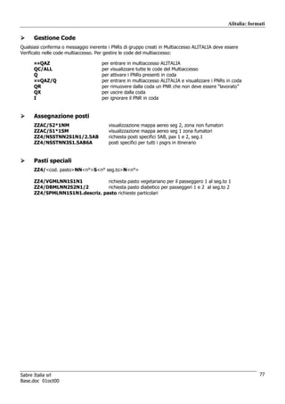 Alitalia: formati

      Gestione Code
Qualsiasi conferma o messaggio inerente i PNRs di gruppo creati in Multiaccesso ALITALIA deve essere
Verificato nelle code multiaccesso. Per gestire le code del multiaccesso:

      ¤¤QAZ                          per   entrare in multiaccesso ALITALIA
      QC/ALL                         per   visualizzare tutte le code del Multiaccesso
      Q                              per   attivare i PNRs presenti in coda
      ¤¤QAZ/Q                        per   entrare in multiaccesso ALITALIA e visualizzare i PNRs in coda
      QR                             per   rimuovere dalla coda un PNR che non deve essere “lavorato”
      QX                             per   uscire dalla coda
      I                              per   ignorare il PNR in coda


      Assegnazione posti
      ZZAC/S2*1NM                       visualizzazione mappa aereo seg 2, zona non fumatori
      ZZAC/S1*1SM                       visualizzazione mappa aereo seg 1 zona fumatori
      ZZ4/NSSTNN2S1N1/2.5AB             richiesta posti specifici 5AB, pax 1 e 2, seg.1
      ZZ4/NSSTNN3S1.5AB6A               posti specifici per tutti i psgrs in itinerario


      Pasti speciali
      ZZ4/<cod. pasto>NN<n°>S<n° seg.to>N<n°>

      ZZ4/VGMLNN1S1N1            richiesta pasto vegetariano per il passeggero 1 al seg.to 1
      ZZ4/DBMLNN2S2N1/2          richiesta pasto diabetico per passeggeri 1 e 2 al seg.to 2
      ZZ4/SPMLNN1S1N1.descriz. pasto richieste particolari




Sabre Italia srl                                                                                                77
Base.doc 01oct00
 