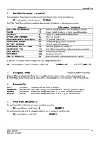 Autonoleggio

        Condizioni e regole (car policy)
Ogni compagnia d’autonoleggio mantiene proprie condizioni/regole. Per la consultazione:
        CP*<cod. catena><cod. aeroporto>          CP*ZILIN
Ogni “Car Policy” (ovvero l’insieme della condizioni/regole) è suddivisa in categorie, come segue:

           Categoria                                                     Informazioni / condizioni
LOCATION INFORMATION                        LOC       Indirizzo, contatti telefonici, orari di operatività, shuttle
MAKES                                       MA        Gruppi, modelli di vettura, n° porte, capacità bagagliaio
DROP OFF                                    DO        Rilascio in località diversa da quella di ritiro
OTHER AREA LOCATION                         OL        Uffici “non airport”
REQUIREMENTS/ RESTRICTIONS                  REQ       Età richiesta, patente, etc.
ADDITIONAL DRIVER                           DR        Sovrapprezzo per guidatore additionale
PAYMENT OPTIONS                             PY        Forme di pagamento accettate
GEOGRAPHIC RESTRICTIONS                     GR        Restrizioni geografiche uso vettura
ADDITIONAL FEES                             FEE       Costi addizionali quali tasse, carburante, tasse aeroportuali
SURCHARGES                                  SUR       Altri sovrapprezzi/imposte
COVERAGES                                   COV       Coperture assicurative
SERVICES OFFERED                            SV        Servizi addizionali, quale equipaggiamento speciale

E’ possibile visualizzare informazioni per una o più categorie specifiche:

CP*<cod. compagnia><aeroporto>/<cod. categoria>                      CP*ZEFCO/LOC      …      CP*ZEFCO/LOC/SV




        Categorie Tariffe                                                          F*FOX/CAR/RATE/CATEGORIES
Esistono differenti categorie tariffarie, che e’ possibile richiedere con il codice specifico. Le principali sono
B (BUSINESS); R (CREDENZIALI); L (INCLUSIVE); N (NEGOZIATE); K (PACKAGE); P (PROMOZIONALI)


        Piano tariffe
DAILY           (giornaliero)    tariffa indicata per giorno di noleggio
WEEK-END        (fine settimana) applicabile a noleggi durante il week-end. Tariffa per giorno di noleggio
WEEKLY          (settimanale) applicabile a noleggi della durata di 5-7 giorni. Tariffa per settimana
MONTHLY         (mensile)       applicabile a noleggi della durata di oltre 27 giorni. Tariffa mensile




        Uffici NON-AEROPORTO
Per verificare uffici in citta’ che non hanno un codice aeroporto:
        CQL<cod. Catena><cod. Paese>-C                               CQLZIIT-C
Per verificare eventuali punti di noleggio (location), non in aeroporto, con il formato:
        CQL<cod. Catena><cod. Citta’>                     CQLZIMIL




Sabre Italia srl                                                                                                      79
Base.doc 01oct00
 