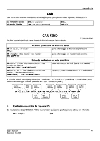 Autonoleggio


                                                        CAR
CAR visualizza la lista dell compagnie di autonoleggio partecipanti per una città o segmento aereo specifico

da itinerario aereo           CAR<n° segmento>                              CAR1
richiesta diretta             CAR<cod. città o aeroporto>                   CARFCO




                                                  CAR FIND
                                                                                                       F*FOX/CAR/FIND
Car Find mostra le tariffe più basse disponibili di tutte le catene d’autonoleggio


                                   Richiesta quotazione da itinerario aereo
CF<n° seg.to>/<n° seg.to>                                      quota autonoleggio da itinerario segmenti aerei
CF1/2
CF<n°seg.to>-<data rilascio>-<ora rilascio>                    quota autonoleggio con rilascio in data specifica
CF1-23JAN-6P

                                   Richiesta quotazione per date specifiche
CF<cod.APT>/<data ritiro>-<data rilascio>/<ora                 quota autonoleggio per città, date ed orari specifici
ritiro>-<ora rilascio>
CFDFW/21JAN-23JAN/1400-1100
CF<cod.APT>-<loc. rilascio>/<data ritiro>-<data                come sopra, ma con rilascio vettura in località diversa
rilascio>/<ora ritiro>-<ora rilascio>
CFLHR-LGW/21JAN-23JAN/1400-1100


E’ possibile inserire dei campi opzionali quali Ubicazione – Citta’ di rilascio – Codice tariffa - Codice valuta – Piano
tariffa – chilometraggio – catene specifiche (MAX 5) – Tipo vettura (max 5)

         codice           data        data               codici       codici           codice        codice
         aeroporto        ritiro      rilascio           vetture      catene           tariffa       valuta

           CF FCO / 21JAN - 23JAN / 12N - 6P / EC,IC,LC - ZI,ZD,ZE / W / P / FM ‡ GBP

                                      ora         ora                        piano          KM o
                                      ritiro      rilascio                   tariffe        Miglia




        Quotazione specifica da risposta CF:
Da visualizzazione disponibilità CAR FIND si può richiedere quotazione specifica per una catena, con il formato:

        CF*< n° riga>                                        CF*5




Sabre Italia srl                                                                                                       80
Base.doc 01oct00
 