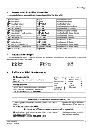 Autonoleggio

        Entrate veloci di modifica disponibilita’
Le opzioni di ui sopra sono valide anche per disponibilita’ Car Find (CF)

CQ*<piano tariffa>                           CQ*E                        modifica   piano tariffa
CQ*/<cod. tariffa>                           CQ*/G                       modifica   codice tariffa
CQ*/<cod. tipo vettura>                      CQ*/EXAR                    modifica   tipo vettura
CQ*-<cod. catena>                            CQ*-ZD                      modifica   catena autonoleggio
CQ*<cod. aeroporto>                          CQ*LGW                      modifica   aeroporto di ritiro
CQ*-<cod. aeroporto>                         CQ*-MAN                     modifica   aeroporto di rilascio
CQ*-<cod. aerop.>-<cod. aeropor.>            CQ*LGW-MAN                  modifica   località ritiro e rilasscio
CQ*/<orario ritiro>                          CQ*/0900                    modifica   orario di ritiro
CQ*-<orario rilascio>                        CQ*-1300                    modifica   orario di rilascio
CQ*/<data ririto>                            CQ*/24DEC                   modifica   data di ritiro
CQ*-<data rilascio>                          CQ*-29JAN                   modifica   data di rilascio
CQ*/<ora rit.>-<ora rilascio>                CQ*/0900-1300               modifica   orari di ritiro e rilascio
CQ*/<data ritiro>-<data rilascio>            CQ*/27JAN-9JAN              modifica   date di ritiro e rilascio
CQ*‡<cod. valuta>                            CQ*‡GBP                     modifica   codice valuta


        Visualizzazione Regola
La visualizzazione della regola è un passo opzionale, ma fortemente raccomandato, in quanto verifica la eleggibilità
del Cliente per una tariffa particolare.

        Da Car Quote                            CQ*R<n° riga>                              CQ*R3
        Da Car Find                             CF*R< n° riga>                             CF*R4



        Richiesta per Uffici “Non-Aeroporto”

        Da itinerario aereo                                         Quota autonoleggio     per uffici ubicati in:
        CF<n° seg.to>/< n° seg.to>-<cod. ubicazione>                Citta         C         stazione ferrov. X
        CF2/3-C                                                     porto/imbarco P         Resort              R
                                                                    a nord        N         a sud               S
        Richiesta diretta                                           a est         E         a ovest            W
        CF<cod. citta>-<cod. ubicazione>/<data ritiro>-             in aeroporto A          al terminal         I
        < data rilascio>/<ora ritiro>-<ora rilascio>                fuori aerop.  O
        CFROM-C/10FEB-14FEB/1000-1400




                               Da visualizzazione elenco uffici non-aeroporto (CQL)
        CQ*<n° riga>/<data ritiro>-<data rilascio>/<ora ritiro>-<ora             Quota autonoleggio per ufficio
        rilascio>                                                                non-aeroporto al rigo specifico
        CQ*3/10FEB-14FEB/1000-1400
                         Richiesta per ufficio non-aeroporto con codice conosciuto
        CQ<cod. catena><cod. location>/<data ritiro>-< data rilascio>/           Quota autonoleggio per ufficio
        <ora ritiro>-<ora rilascio>                                              non-aeroporto specifico
        CQEPROMC002/10FEB-14FEB/1000-1400


Sabre Italia srl                                                                                                    82
Base.doc 01oct00
 