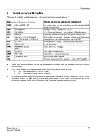 Autonoleggio

        Campi opzionali di vendita
All’entrata di vendita è possibile aggiungere informazioni opzionali, separate da una /


0C1/<opzione>/<opzione>/<opzione                      0C3/CD-884567/ID-123456/FT-AZ10084545
/ARR-      /ARR- AZ2002 1900                          per indicare volo o orario specifici per vendita da disponibilità
                                                      senza segmenti aerei
/BS-       /BS-99999999                               (booking source) – numero IATA o TID
/CD-       /CD-123890                                 n° di Corporate Discount - controllare il DRS della catena
/DO-       /DO-VCE                                    (drop off)- località di riconsegna diversa da quella di ritiro
/G         /GAX123.....EXP 07 97-ROSSI                Informazione su garanzia - da usarsi quando la tariffa richiede
           /GDPSTMC56..EXP 07 97-ROSSI                prepagamento. Se richiesto deposito usare /GDPST
/ID-       /ID-A7654                                  n° Identificativo Cliente - controllare DRS della catena
/IT-       /IT-US13333                                n° di Tour Code
/NM-       /NM-BIANCHI LUIGI                          Nome cliente che noleggia
           /NM-2.1
/RC-       /RC-AEU1                                   (rate code) - codice tariffa
/RET-      /RET-1400                                  (return time) - orario di riconsegna
/SI-       /SI-SPECIAL INFO                           Informazione servizi speciali
/SQ-                                                  Richiesta equipaggiamento speciale - vedere DU*/CAR/EQP


       SABRE invia automaticamente il nome del passeggero al 1° campo nomi, se altrimenti non specificato con
       l’opzione /NM-
       tutti i campi opzione di cui sopra possono essere inseriti in qualsiasi ordine, eccetto:
                 /SI-   deve essere sempre l’ultimo campo
                 /RC- deve essere l’ultimo, se non si usa /SI-
       se si usa una tariffa scontata, la maggior parte delle catene ritornano la tariffa col segmento. I codici tariffa
       si possono trovare nei DRS o negli opuscoli delle catene stesse. Se un codice corrisponde ad una tariffa
       contrattata, nessuna tariffa viene evidenziata, ed e’ oppurtuno eseguire la vendita diretta.




Sabre Italia srl                                                                                                       84
Base.doc 01oct00
 