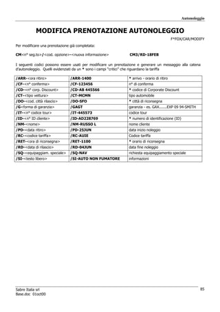 Autonoleggio


           MODIFICA PRENOTAZIONE AUTONOLEGGIO
                                                                                              F*FOX/CAR/MODIFY
Per modificare una prenotazione già completata:

CM<n° seg.to>/<cod. opzione>-<nuova informazione>               CM3/RD-18FEB

I seguenti codici possono essere usati per modificare un prenotazione e generare un messaggio alla catena
d’autonoleggio. Quelli evidenziati da un * sono i campi “critici” che riguardano la tariffa

/ARR-<ora ritiro>               /ARR-1400                       * arrivo - orario di ritiro
/CF-<n° conferma>               /CF-123456                      n° di conferma
/CD-<n° corp. Discount>         /CD-AB 445566                   * codice di Corporate Discount
/CT-<tipo vettura>              /CT-MCMN                        tipo automobile
/DO-<cod. città rilascio>       /DO-SFO                         * città di riconsegna
/G<forma di garanzia>           /GAGT                           garanzia - es. GAX.......EXP 09 94-SMITH
/IT-<n° codice tour>            /IT-445573                      codice tour
/ID-<n° ID cliente>             /ID-AD228769                    * numero di identificazione (ID)
/NM-<nome>                      /NM-RUSSO L                     nome cliente
/PD-<data ritiro>               /PD-25JUN                       data inizio noleggio
/RC-<codice tariffa>            /RC-AUIE                        Codice tariffa
/RET-<ora di riconsegna>        /RET-1100                       * orario di riconsegna
/RD-<data di rilascio>          /RD-04JUN                       data fine noleggio
/SQ-<equipaggiam. speciale>     /SQ-NAV                         richiesta equipaggiamento speciale
/SI-<testo libero>              /SI-AUTO NON FUMATORE           informazioni




Sabre Italia srl                                                                                            85
Base.doc 01oct00
 
