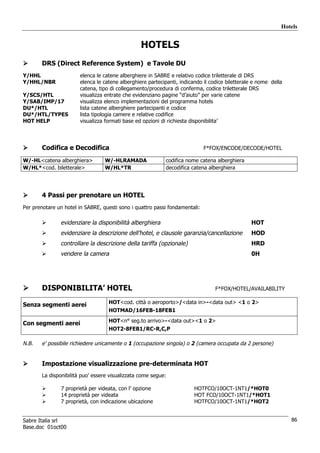 Hotels


                                                 HOTELS
       DRS (Direct Reference System) e Tavole DU
Y/HHL                  elenca le catene alberghiere in SABRE e relativo codice triletterale di DRS
Y/HHL/NBR              elenca le catene alberghiere partecipanti, indicando il codice biletterale e nome della
                       catena, tipo di collegamento/procedura di conferma, codice triletterale DRS
Y/SCS/HTL              visualizza entrate che evidenziano pagine “d’aiuto” per varie catene
Y/SAB/IMP/17           visualizza elenco implementazioni del programma hotels
DU*/HTL                lista catene alberghiere partecipanti e codice
DU*/HTL/TYPES          lista tipologia camere e relative codifice
HOT HELP               visualizza formati base ed opzioni di richiesta disponibilita’




       Codifica e Decodifica                                                 F*FOX/ENCODE/DECODE/HOTEL

W/-HL<catena alberghiera>         W/-HLRAMADA              codifica nome catena alberghiera
W/HL*<cod. biletterale>           W/HL*TR                  decodifica catena alberghiera




       4 Passi per prenotare un HOTEL
Per prenotare un hotel in SABRE, questi sono i quattro passi fondamentali:

               evidenziare la disponibilità alberghiera                                         HOT
               evidenziare la descrizione dell’hotel, e clausole garanzia/cancellazione         HOD
               controllare la descrizione della tariffa (opzionale)                             HRD
               vendere la camera                                                                0H




       DISPONIBILITA’ HOTEL                                                      F*FOX/HOTEL/AVAILABILITY


Senza segmenti aerei               HOT<cod. città o aeroporto>/<data in>-<data out> <1 o 2>
                                   HOTMAD/16FEB-18FEB1
                                   HOT<n° seg.to arrivo>-<data out><1 o 2>
Con segmenti aerei
                                   HOT2-8FEB1/RC-R,C,P

N.B.   e’ possibile richiedere unicamente o 1 (occupazione singola) o 2 (camera occupata da 2 persone)


       Impostazione visualizzazione pre-determinata HOT
       La disponibilità puo’ essere visualizzata come segue:

               7 proprietà per videata, con l’ opzione                  HOTFCO/10OCT-1NT1/*HOT0
               14 proprietà per videata                                 HOT FCO/10OCT-1NT1/*HOT1
               7 proprietà, con indicazione ubicazione                  HOTFCO/10OCT-1NT1/*HOT2


Sabre Italia srl                                                                                                 86
Base.doc 01oct00
 