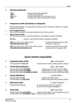 Hotels

      Richieste addizionali

       HOT*                           evidenzia ulteriori hotels disponibili
       HOT*1                          rivisualizza la lista dall’inizio
       HOT*<n°>                       rivisualizza lista hotels da un certo numero in poi
       HOT**                          rivisualizza lista hotels una volta pulito lo schermo



      Programma Tariffe Contrattate e/o Negoziate

      Oltre alle tariffe pubbliche, gli hotels possono visualizzare tariffe contrattate con l’Agenzia, o negoziate
      direttamente dal Cliente:
      Client Negotiated Rates
      Sono le tariffe concordate tra una catena alberghiera ed un Cliente corporate.
      Agency Contract Rates
      Sono le tariffe concordate tra una catena alberghiera ed una Agenzia o consorzio di Agenzie.

      HIC*ALL                  visualizza i codici tariffe contrattate e negoziate visualizzabili

       HOT<cod. città>‡<cod. tariffa>/<date>                             Visualizza disponibilità hotels con tariffe
       HOTDFW‡XXX/01SEP-2NT2                                             “contrattate”, codice XXX
       HOT<cod. città>‡<cod. tariffa>‡<cod. tariffa>/<date>              Visualizza disponibilità hotel con tariffe
       HOTDFW‡XXX‡IBM/01SEP-2NT2                                         “contrattare” XXX, e “negoziate” IBM




                                 Opzioni Selettive Disponibilità

      Categoria/codice tariffa                                                     /RC-<codice tariffa>
       HOTLAX/15APR-3NT2/RC-C,W                          richiesta hotels che offrono tariffe corporate e weekend

      Tariffa Minimo/Massimo                                                       /R‡ o /R-<tariffa>
       HOTLAX/15APR-20APR2/R‡60000                                richiesta camere con costo minimo di 60000
       HOTLAX/15APR-20APR2/R-100000                               richiesta camere con costo massimo di 100000
       HOTLAX/15APR-20APR2/R‡60000/R-100000                       richiesta camere, costo min. 60000 max 100000

      Catena Alberghiera                                                           /<codice Catena>
       HOTLAX/15APR-3NT1/RA                                       evidenzia solo hotels Ramada
       HOTLON/20MAY-2NT2/HY,SI,MC                                 evidenzia solo hotels Hyatt, Sheraton e Marriott

      Ubicazione Hotel                                                             /<codice ubicazione>
       HOTLAX/15APR-16APR1/C                             C evidenzia hotels in città; A in aeroporto;
                                                         S fuori città; R in luoghi di villeggiatura

      Nome Città                                                                   /CA<-nome città>
       HOTVCE/15APR-1NT2/CA-PADOVA                       evidenzia hotels a Padova (VCE è l’aeroporto più vicino)
       HOTLAX/15APR-1NT2/CA-BEVERLY HILLS                evidenzia hotels a Beverly Hills



Sabre Italia srl                                                                                                       87
Base.doc 01oct00
 