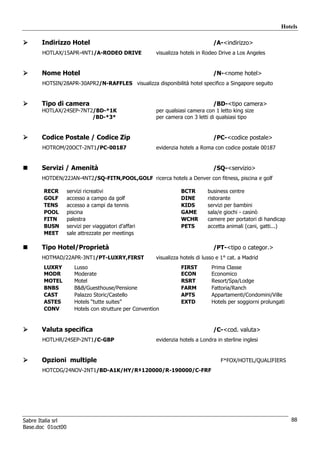 Hotels

      Indirizzo Hotel                                                           /A-<indirizzo>
       HOTLAX/15APR-4NT1/A-RODEO DRIVE                 visualizza hotels in Rodeo Drive a Los Angeles


      Nome Hotel                                                                /N-<nome hotel>
       HOTSIN/28APR-30APR2/N-RAFFLES visualizza disponibilità hotel specifico a Singapore seguito


      Tipo di camera                                                            /BD-<tipo camera>
      HOTLAX/24SEP-7NT2/BD-*1K                         per qualsiasi camera con 1 letto king size
                       /BD-*3*                         per camera con 3 letti di qualsiasi tipo


      Codice Postale / Codice Zip                                               /PC-<codice postale>
       HOTROM/20OCT-2NT1/PC-00187                      evidenzia hotels a Roma con codice postale 00187


      Servizi / Amenità                                                         /SQ-<servizio>
      HOTDEN/22JAN-4NT2/SQ-FITN,POOL,GOLF ricerca hotels a Denver con fitness, piscina e golf

       RECR        servizi ricreativi                             BCTR       business centre
       GOLF        accesso a campo da golf                        DINE       ristorante
       TENS        accesso a campi da tennis                      KIDS       servizi per bambini
       POOL        piscina                                        GAME       sala/e giochi - casinò
       FITN        palestra                                       WCHR       camere per portatori di handicap
       BUSN        servizi per viaggiatori d’affari               PETS       accetta animali (cani, gatti...)
       MEET        sale attrezzate per meetings

      Tipo Hotel/Proprietà                                                      /PT-<tipo o categor.>
      HOTMAD/22APR-3NT1/PT-LUXRY,FIRST                 visualizza hotels di lusso e 1° cat. a Madrid
       LUXRY          Lusso                                       FIRST        Prima Classe
       MODR           Moderate                                    ECON         Economico
       MOTEL          Motel                                       RSRT         Resort/Spa/Lodge
       BNBS           B&B/Guesthouse/Pensione                     FARM         Fattoria/Ranch
       CAST           Palazzo Storic/Castello                     APTS         Appartamenti/Condomini/Ville
       ASTES          Hotels “tutte suites”                       EXTD         Hotels per soggiorni prolungati
       CONV           Hotels con strutture per Convention


      Valuta specifica                                                          /C-<cod. valuta>
       HOTLHR/24SEP-2NT1/C-GBP                         evidenzia hotels a Londra in sterline inglesi


      Opzioni multiple                                                             F*FOX/HOTEL/QUALIFIERS
       HOTCDG/24NOV-2NT1/BD-A1K/HY/R‡120000/R-190000/C-FRF




Sabre Italia srl                                                                                                 88
Base.doc 01oct00
 