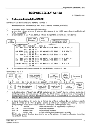 Disponibilita’ e Vendita Aerea


                                 DISPONIBILITA’ AEREA
                                                                                                          F*FOX/CPA/AVAIL

        Richiesta disponibilità SABRE
Per rchiedere una disponibilità aerea in SABRE, il formato è:
        1<data><cod. città partenza><cod. città arrivo><orario di partenza (facoltativo)>

        se si omette la data, Sabre desume la data odierna
        se non viene indicato un orario di partenza, Sabre assume le ore 13.00, oppure l’orario predefinito nel
        Profilo Agenzia (TJR)
        precedendo l’ora da una / (es. /1100), la richiesta di disponibilità si intende per orario d’arrivo

                                giorno della         fuso
     data                       settimana            orario            differenza fuso orario
  richiesta                                                            rispetto a città di part.
              120SEPMILLON«
               20SEP WED    MIL/Z‡2              LON/-1
              1BA 561 C9 D9 Y9 B9 H9           K9 M9 LINLHR 0825 0920 757 M/ 0 DCA /E
                       W9 V9 N9 O9 Q9
              2BA 2569 C9 D9 Y9 B9 H9          K9 M9 MXPLGW 0815 0915 737 M 0 DCA /E
                       W9 V9 N9 O9 Q9
              3AZ 228 C7 I7 Y7 M2 H2           L2    V2 MXPLHR 1020 1120 321 0 DCA
                       B2 Q0 T0 W0 K0          N0
              4G7 210 C4 J4 D4 Y4 B4           N4    X4 BGYLCY 0740 0900 D38 B 0 X67 DC
              5AZ 226 C7 I7 Y7 M7 H7           L7    V7 LINLHR 0735 0835 321 0 DCA
                       B7 Q7 T7 W7 K7          N0
              6LH/BD 6838 C9 D0 H9 B9          L9    G9 MXPLHR 0705 0810 737 M 0 DCA
                          Y9 T9 W4

        la risposta evidenzia fino ad un massimo di 6 voli per videata, numerati da 1 a 6

esaminando la riga n° 4:
   codice                                                                                  tipo
                  n°              codici aeroporti                    tipo               pasto a
   vettore       volo             partenza/arrivo                  aeromobile                              frequenza
                                                                                          bordo


     4 G7     210       C4 J4 D4 Y4 B4 N4 X4 BGYLCY               0740 0900        D38     B 0     X67 DC
                                                                                                               codice di
     n°         classi di prenotazione         orario locale         orario locale               scali           Total
    rigo            e disponibilità            di partenza             di arrivo              intermedi         Access


        se il codice vettore è “doppio”, es. LH/BD, trattasi di un volo “in pool”: il primo vettore è quello che si
        desidera prenotare, mentre il secondo è il vettore che di fatto opera il volo (aeromobile ed equipaggio); il
        passeggero deve essere informato del fatto che salirà a bordo in un aeromobile di una compagnia diversa
        da quella che lui pensa di avere prenotato

        la classe di prenotazione è il codice che si riferisce alla tariffa da applicare. Da non confondere con la
        classe di servizio, che è il “tipo di posto a sedere” a bordo di un aeromobile. Di massima, i codici di
        prenotazione più usuali, relativa classe di servizio e tipologia di tariffa applicabile sono:
        R               Concorde                  tariffa di Prima classe con supplemento “supersonico”
        P–F-A           First / Top Class         tariffa di Prima Classe
        J-C-D           Business Class            tariffa di Classe Business
        Y–S             Economy Class           tariffa di Economy Class, senza restrizioni particolari
        Gli altri codici presenti denotano generalmente una tariffa speciale e fanno parte della classe economica,
        ma con tariffe diverse.


Sabre Italia srl                                                                                                           8
Base.doc 01oct00
 